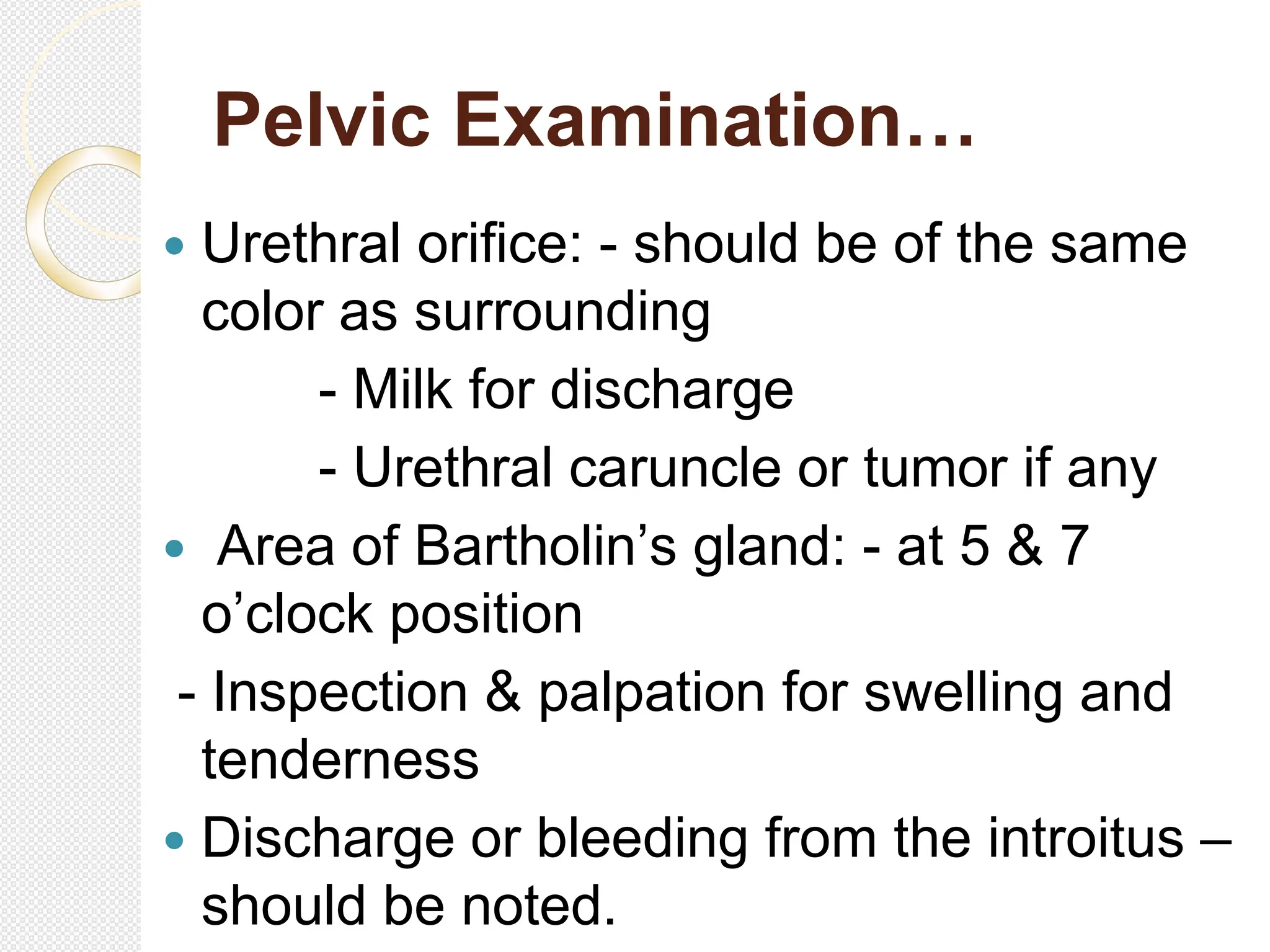 Pelvic Examination…
 Urethral orifice: - should be of the same
color as surrounding
- Milk for discharge
- Urethral caruncle or tumor if any
 Area of Bartholin’s gland: - at 5 & 7
o’clock position
- Inspection & palpation for swelling and
tenderness
 Discharge or bleeding from the introitus –
should be noted.
 