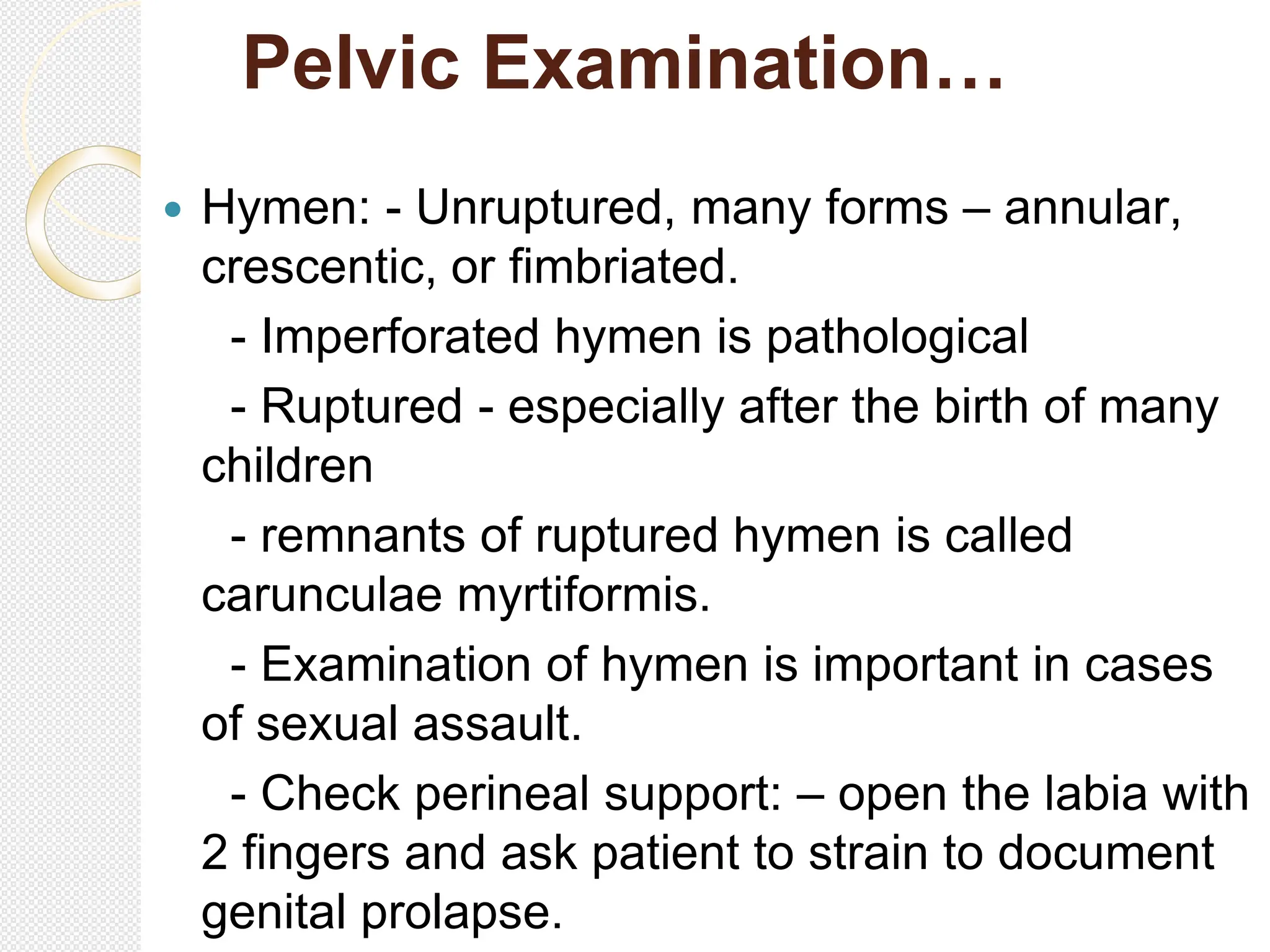 Pelvic Examination…
 Hymen: - Unruptured, many forms – annular,
crescentic, or fimbriated.
- Imperforated hymen is pathological
- Ruptured - especially after the birth of many
children
- remnants of ruptured hymen is called
carunculae myrtiformis.
- Examination of hymen is important in cases
of sexual assault.
- Check perineal support: – open the labia with
2 fingers and ask patient to strain to document
genital prolapse.
 