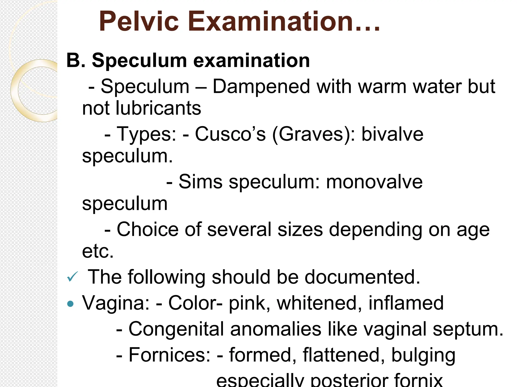 Pelvic Examination…
B. Speculum examination
- Speculum – Dampened with warm water but
not lubricants
- Types: - Cusco’s (Graves): bivalve
speculum.
- Sims speculum: monovalve
speculum
- Choice of several sizes depending on age
etc.
 The following should be documented.
 Vagina: - Color- pink, whitened, inflamed
- Congenital anomalies like vaginal septum.
- Fornices: - formed, flattened, bulging
 