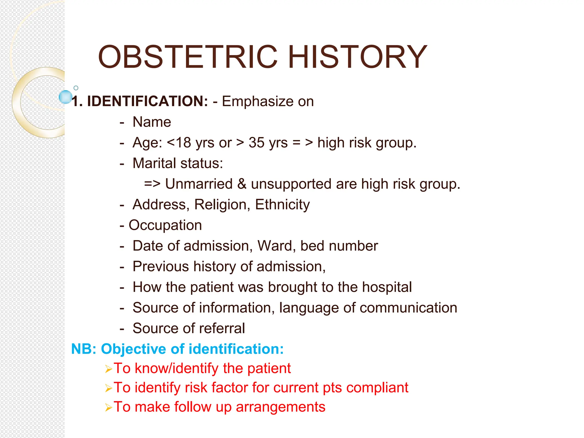 OBSTETRIC HISTORY
1. IDENTIFICATION: - Emphasize on
- Name
- Age: <18 yrs or > 35 yrs = > high risk group.
- Marital status:
=> Unmarried & unsupported are high risk group.
- Address, Religion, Ethnicity
- Occupation
- Date of admission, Ward, bed number
- Previous history of admission,
- How the patient was brought to the hospital
- Source of information, language of communication
- Source of referral
NB: Objective of identification:
To know/identify the patient
To identify risk factor for current pts compliant
To make follow up arrangements
 