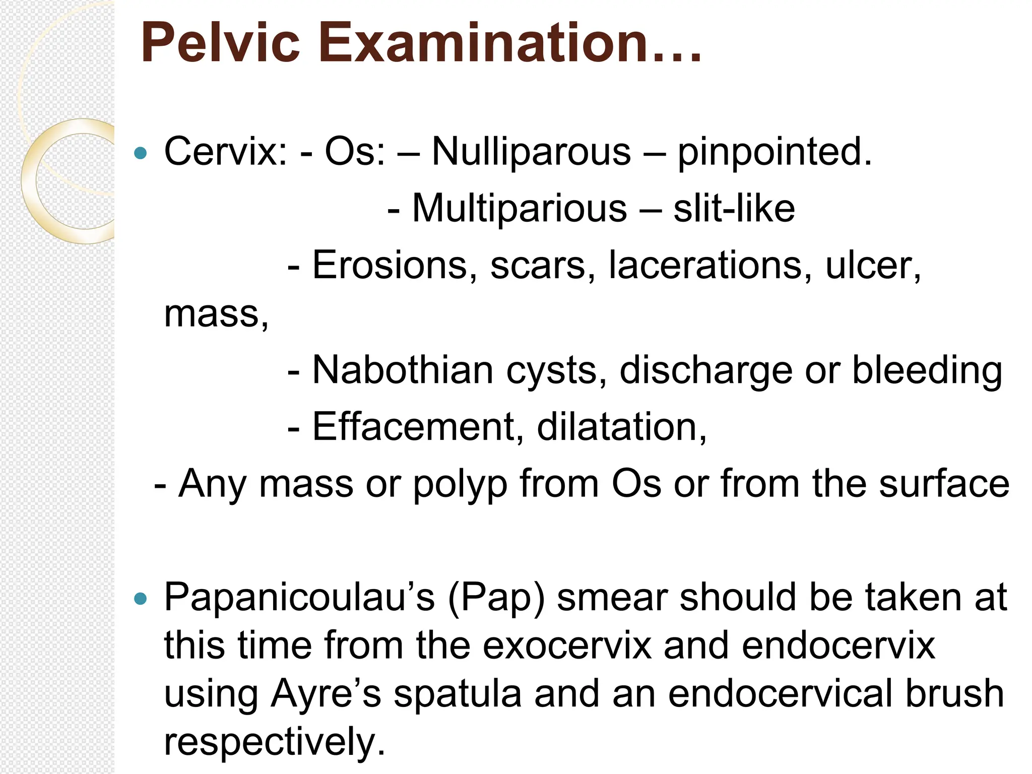 Pelvic Examination…
 Cervix: - Os: – Nulliparous – pinpointed.
- Multiparious – slit-like
- Erosions, scars, lacerations, ulcer,
mass,
- Nabothian cysts, discharge or bleeding
- Effacement, dilatation,
- Any mass or polyp from Os or from the surface
 Papanicoulau’s (Pap) smear should be taken at
this time from the exocervix and endocervix
using Ayre’s spatula and an endocervical brush
respectively.
 