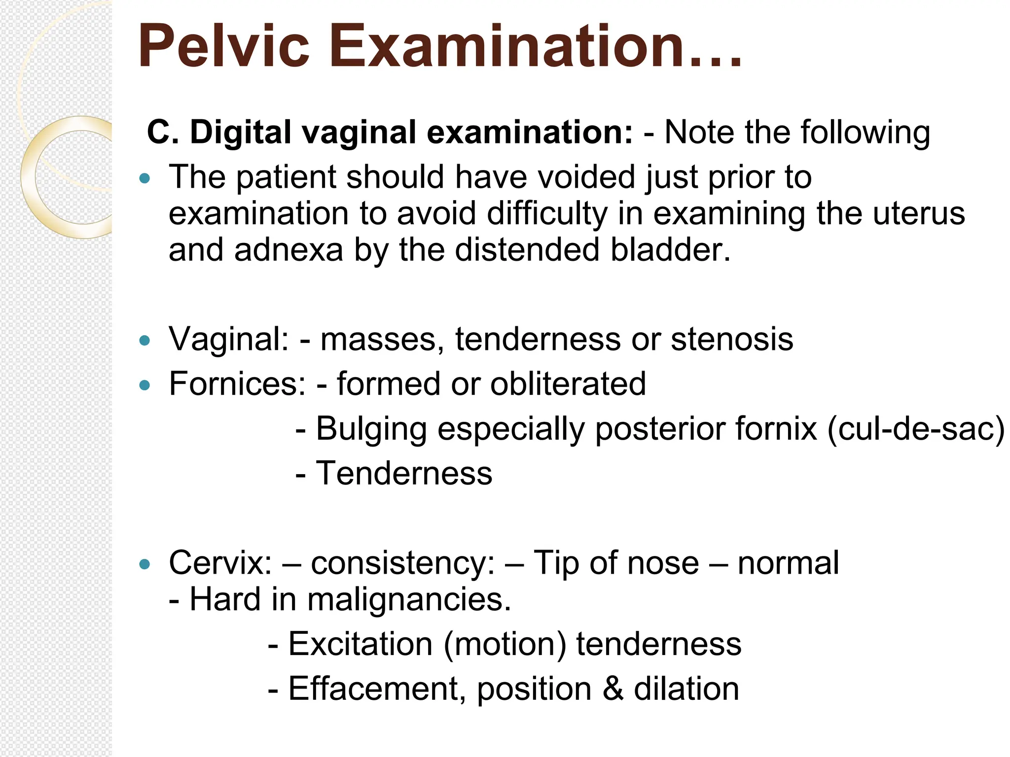 Pelvic Examination…
C. Digital vaginal examination: - Note the following
 The patient should have voided just prior to
examination to avoid difficulty in examining the uterus
and adnexa by the distended bladder.
 Vaginal: - masses, tenderness or stenosis
 Fornices: - formed or obliterated
- Bulging especially posterior fornix (cul-de-sac)
- Tenderness
 Cervix: – consistency: – Tip of nose – normal
- Hard in malignancies.
- Excitation (motion) tenderness
- Effacement, position & dilation
 