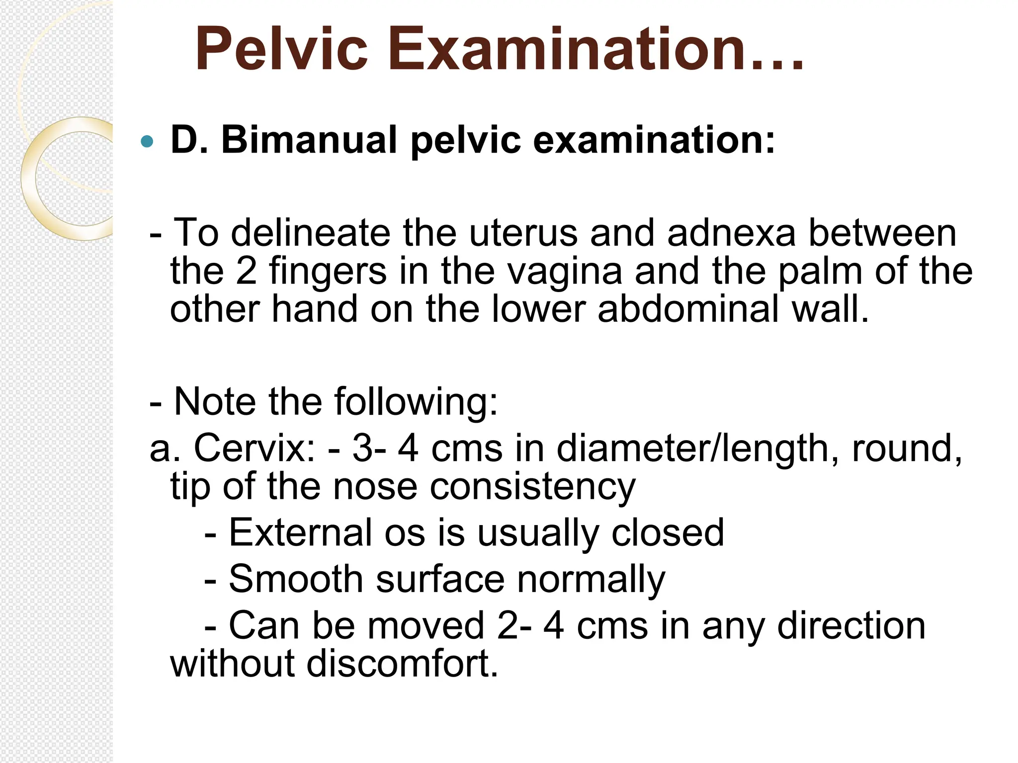 Pelvic Examination…
 D. Bimanual pelvic examination:
- To delineate the uterus and adnexa between
the 2 fingers in the vagina and the palm of the
other hand on the lower abdominal wall.
- Note the following:
a. Cervix: - 3- 4 cms in diameter/length, round,
tip of the nose consistency
- External os is usually closed
- Smooth surface normally
- Can be moved 2- 4 cms in any direction
without discomfort.
 