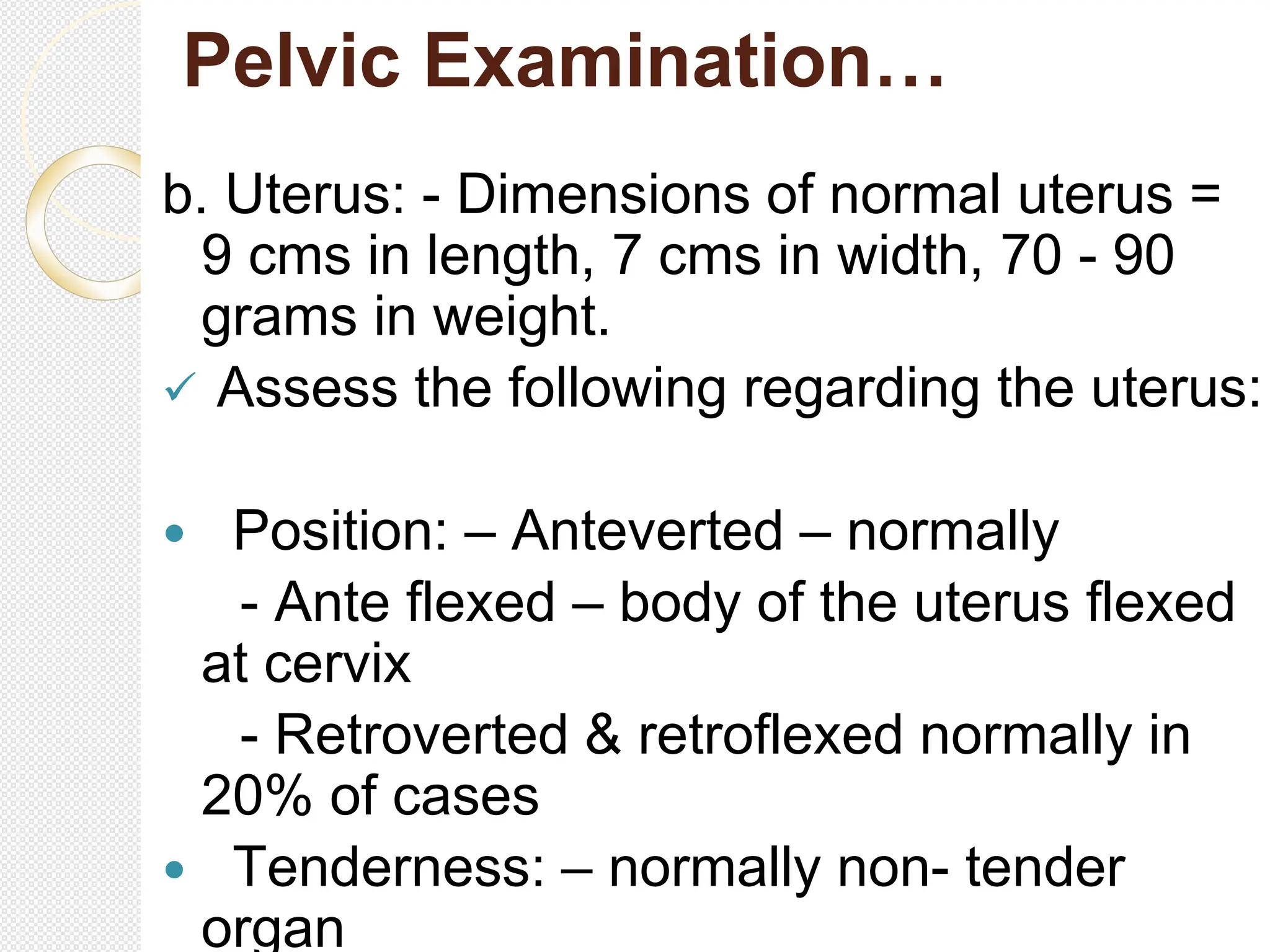 Pelvic Examination…
b. Uterus: - Dimensions of normal uterus =
9 cms in length, 7 cms in width, 70 - 90
grams in weight.
 Assess the following regarding the uterus:
 Position: – Anteverted – normally
- Ante flexed – body of the uterus flexed
at cervix
- Retroverted & retroflexed normally in
20% of cases
 Tenderness: – normally non- tender
organ
 