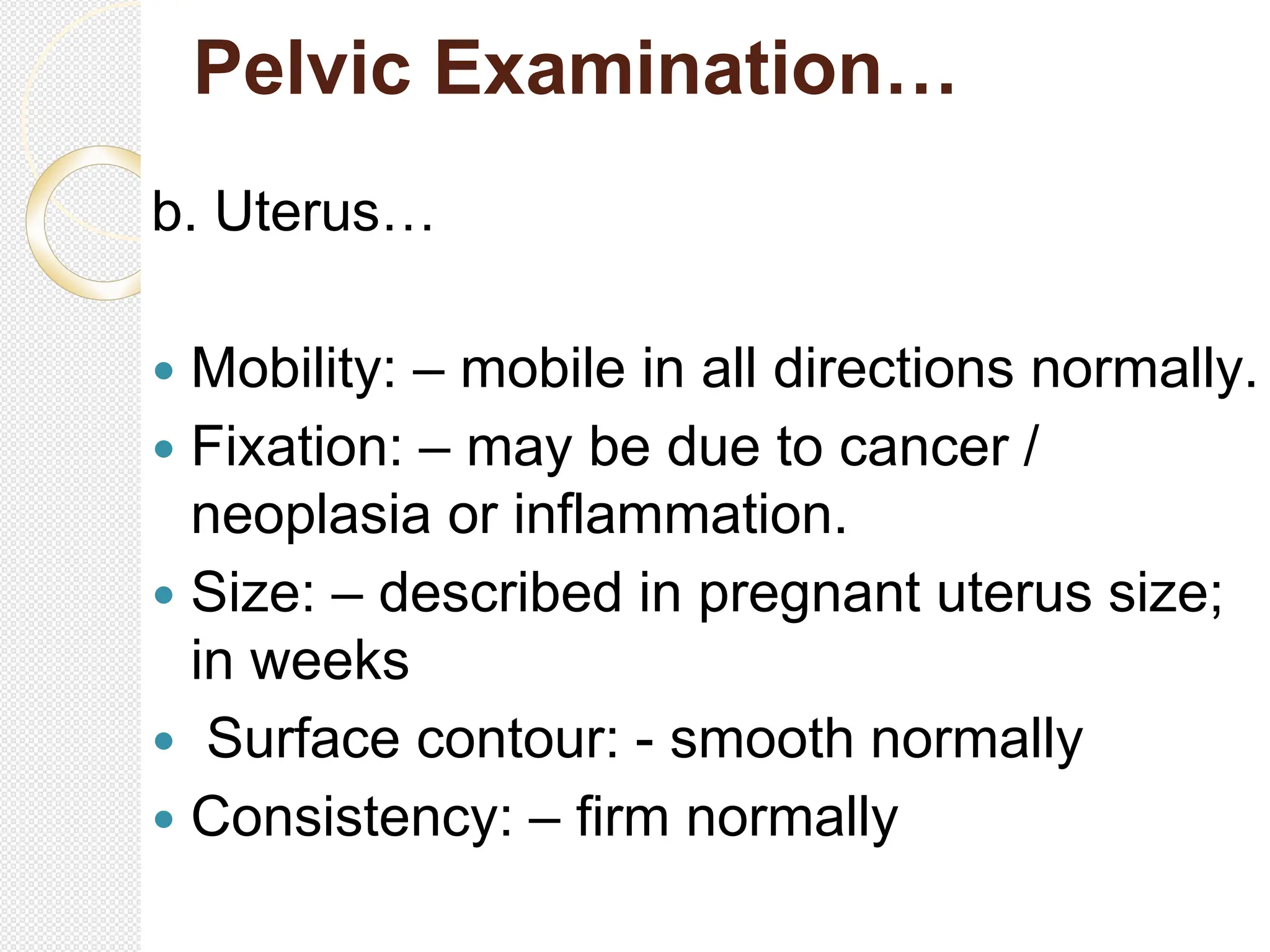 Pelvic Examination…
b. Uterus…
 Mobility: – mobile in all directions normally.
 Fixation: – may be due to cancer /
neoplasia or inflammation.
 Size: – described in pregnant uterus size;
in weeks
 Surface contour: - smooth normally
 Consistency: – firm normally
 