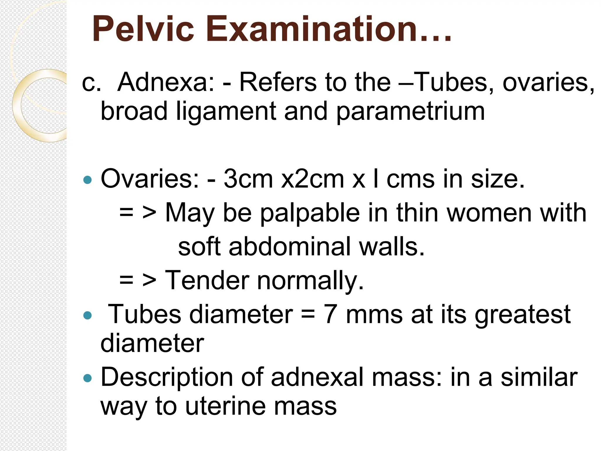 Pelvic Examination…
c. Adnexa: - Refers to the –Tubes, ovaries,
broad ligament and parametrium
 Ovaries: - 3cm x2cm x l cms in size.
= > May be palpable in thin women with
soft abdominal walls.
= > Tender normally.
 Tubes diameter = 7 mms at its greatest
diameter
 Description of adnexal mass: in a similar
way to uterine mass
 