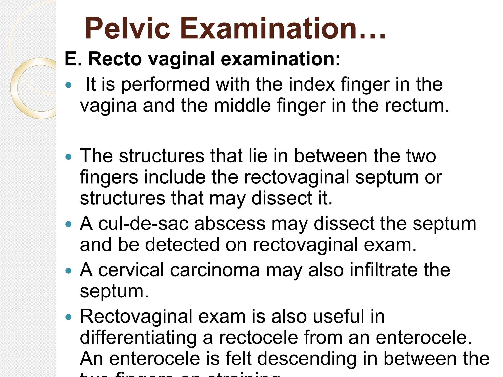 Pelvic Examination…
E. Recto vaginal examination:
 It is performed with the index finger in the
vagina and the middle finger in the rectum.
 The structures that lie in between the two
fingers include the rectovaginal septum or
structures that may dissect it.
 A cul-de-sac abscess may dissect the septum
and be detected on rectovaginal exam.
 A cervical carcinoma may also infiltrate the
septum.
 Rectovaginal exam is also useful in
differentiating a rectocele from an enterocele.
An enterocele is felt descending in between the
 