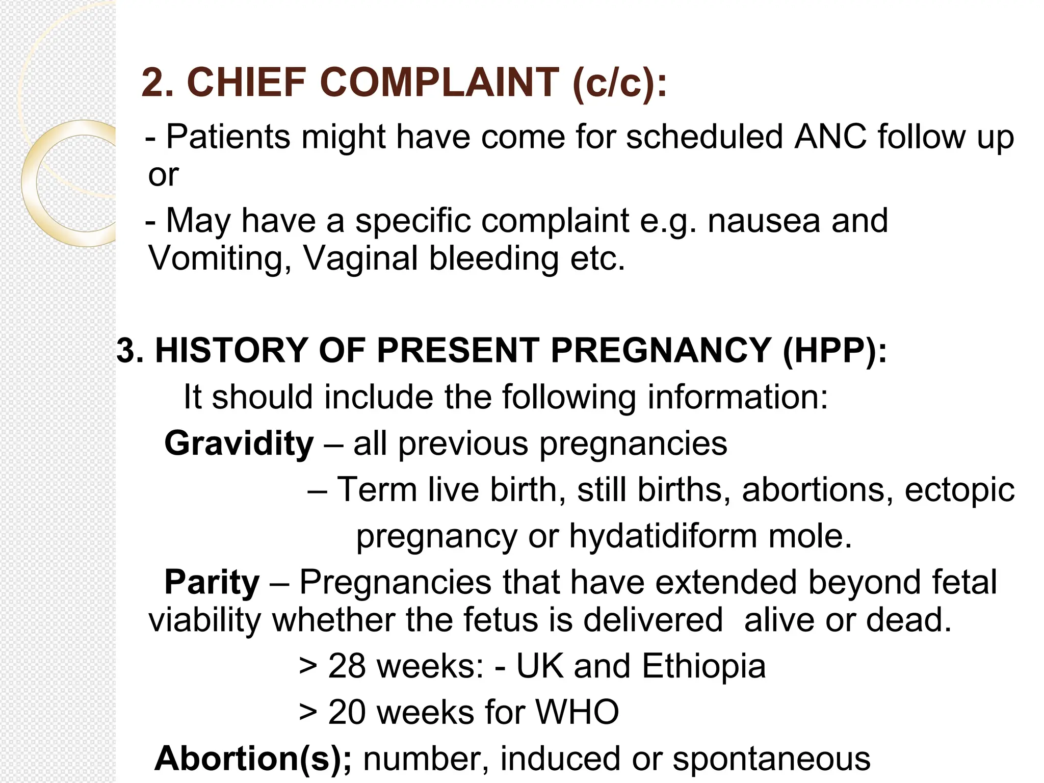 2. CHIEF COMPLAINT (c/c):
- Patients might have come for scheduled ANC follow up
or
- May have a specific complaint e.g. nausea and
Vomiting, Vaginal bleeding etc.
3. HISTORY OF PRESENT PREGNANCY (HPP):
It should include the following information:
Gravidity – all previous pregnancies
– Term live birth, still births, abortions, ectopic
pregnancy or hydatidiform mole.
Parity – Pregnancies that have extended beyond fetal
viability whether the fetus is delivered alive or dead.
> 28 weeks: - UK and Ethiopia
> 20 weeks for WHO
Abortion(s); number, induced or spontaneous
 