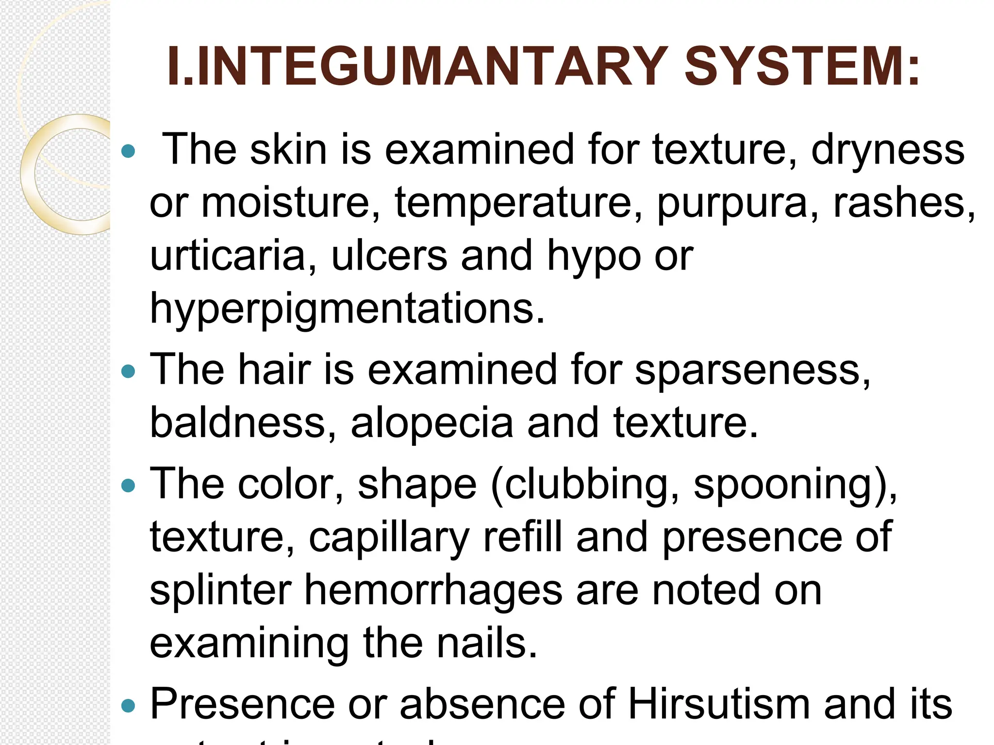 I.INTEGUMANTARY SYSTEM:
 The skin is examined for texture, dryness
or moisture, temperature, purpura, rashes,
urticaria, ulcers and hypo or
hyperpigmentations.
 The hair is examined for sparseness,
baldness, alopecia and texture.
 The color, shape (clubbing, spooning),
texture, capillary refill and presence of
splinter hemorrhages are noted on
examining the nails.
 Presence or absence of Hirsutism and its
 