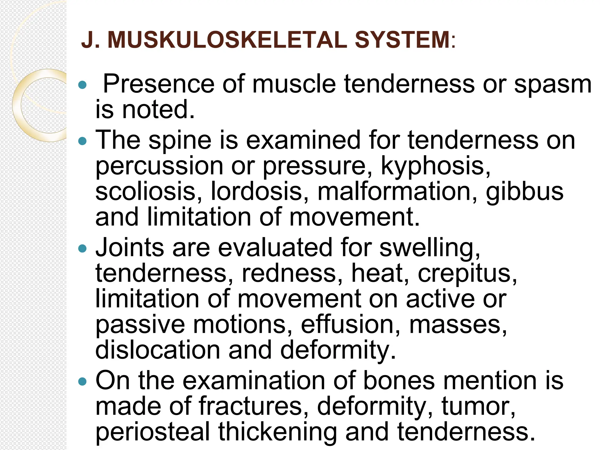 J. MUSKULOSKELETAL SYSTEM:
 Presence of muscle tenderness or spasm
is noted.
 The spine is examined for tenderness on
percussion or pressure, kyphosis,
scoliosis, lordosis, malformation, gibbus
and limitation of movement.
 Joints are evaluated for swelling,
tenderness, redness, heat, crepitus,
limitation of movement on active or
passive motions, effusion, masses,
dislocation and deformity.
 On the examination of bones mention is
made of fractures, deformity, tumor,
periosteal thickening and tenderness.
 