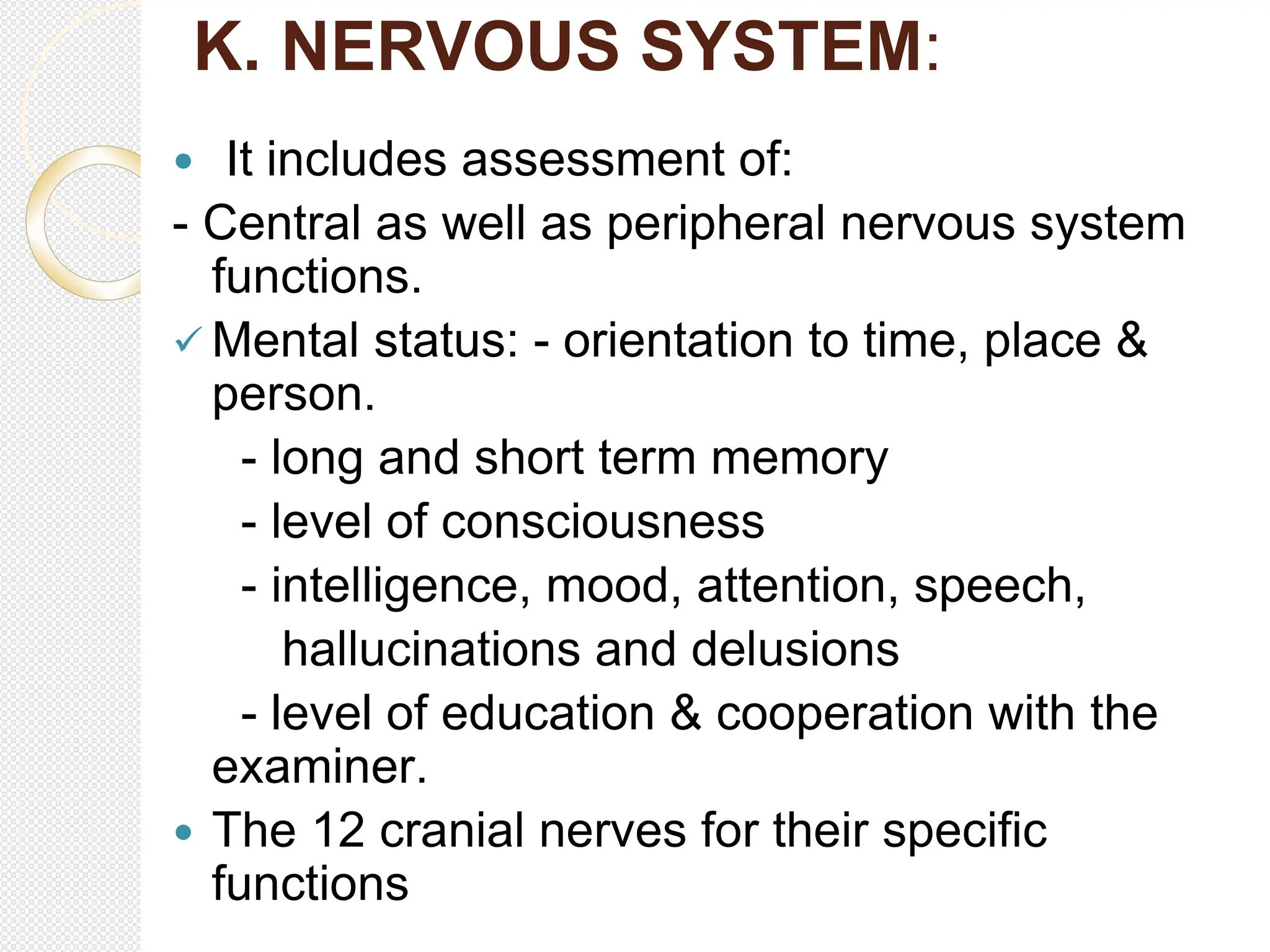 K. NERVOUS SYSTEM:
 It includes assessment of:
- Central as well as peripheral nervous system
functions.
 Mental status: - orientation to time, place &
person.
- long and short term memory
- level of consciousness
- intelligence, mood, attention, speech,
hallucinations and delusions
- level of education & cooperation with the
examiner.
 The 12 cranial nerves for their specific
functions
 