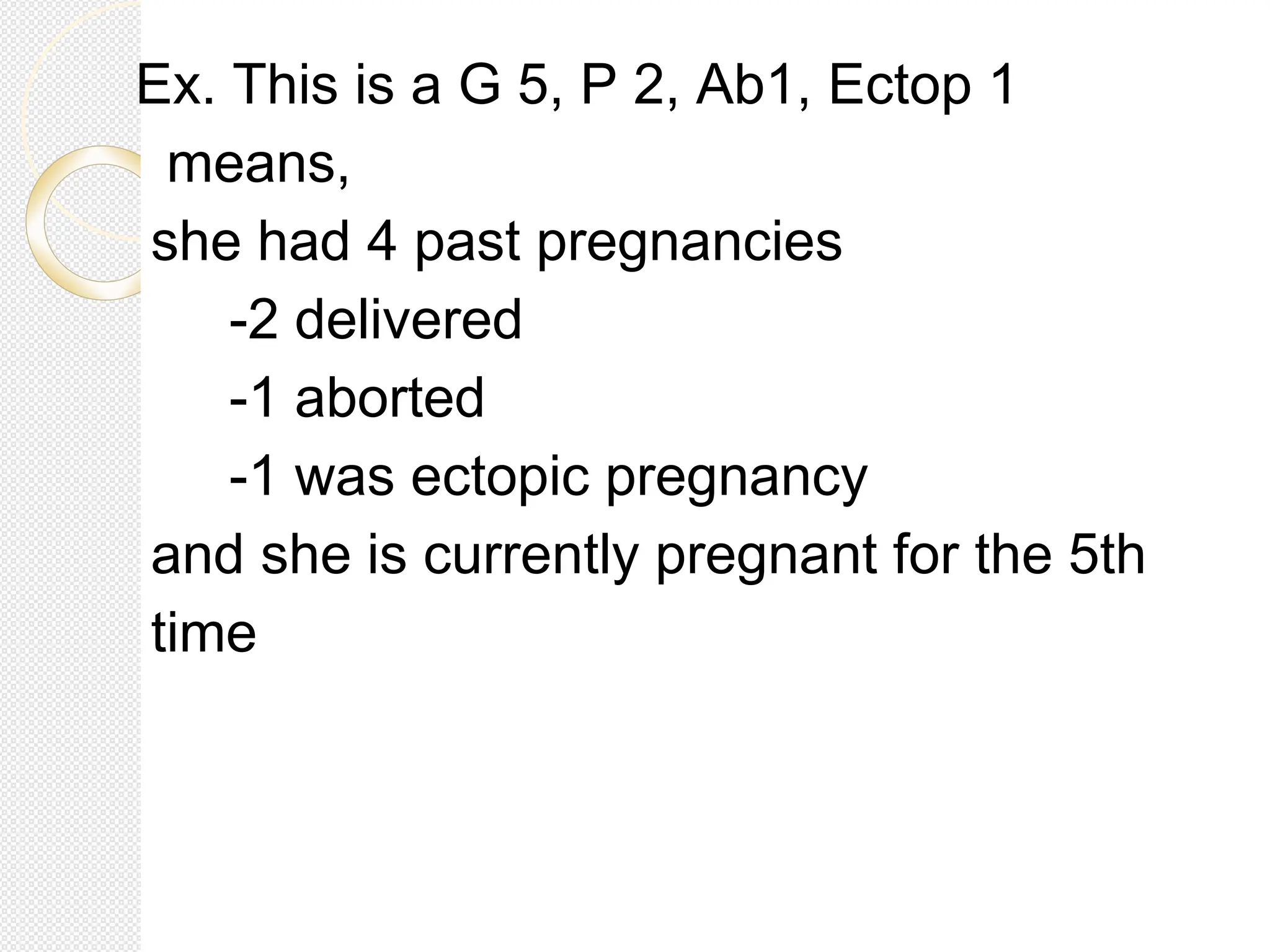 Ex. This is a G 5, P 2, Ab1, Ectop 1
means,
she had 4 past pregnancies
-2 delivered
-1 aborted
-1 was ectopic pregnancy
and she is currently pregnant for the 5th
time
 