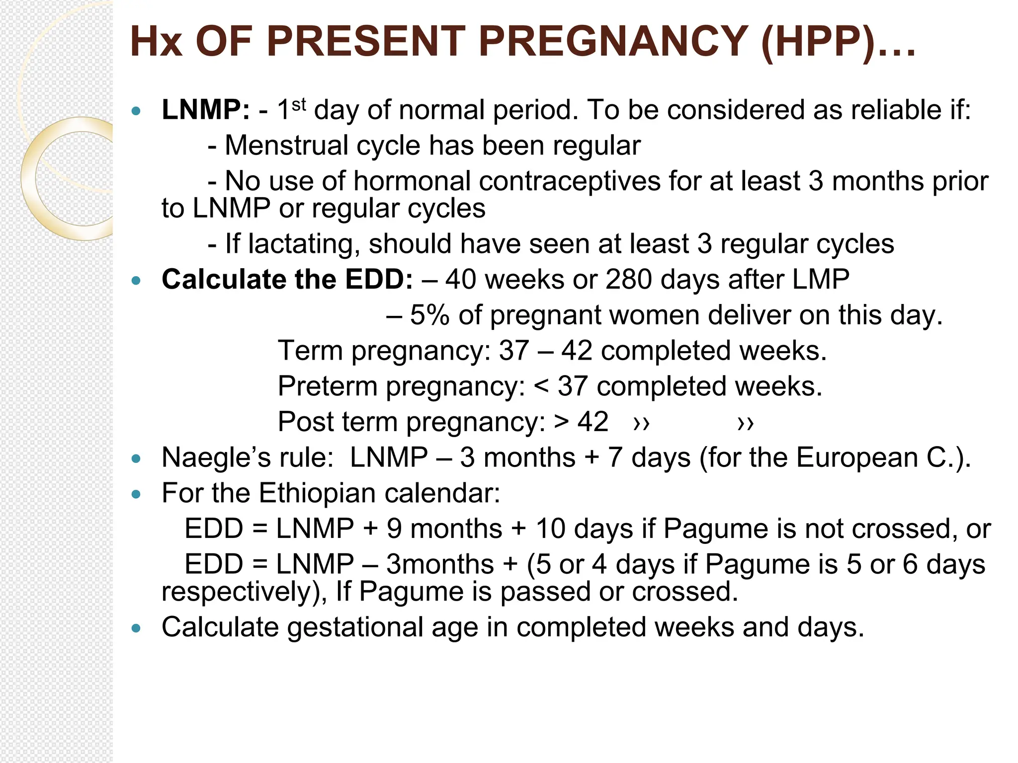Hx OF PRESENT PREGNANCY (HPP)…
 LNMP: - 1st day of normal period. To be considered as reliable if:
- Menstrual cycle has been regular
- No use of hormonal contraceptives for at least 3 months prior
to LNMP or regular cycles
- If lactating, should have seen at least 3 regular cycles
 Calculate the EDD: – 40 weeks or 280 days after LMP
– 5% of pregnant women deliver on this day.
Term pregnancy: 37 – 42 completed weeks.
Preterm pregnancy: < 37 completed weeks.
Post term pregnancy: > 42 ›› ››
 Naegle’s rule: LNMP – 3 months + 7 days (for the European C.).
 For the Ethiopian calendar:
EDD = LNMP + 9 months + 10 days if Pagume is not crossed, or
EDD = LNMP – 3months + (5 or 4 days if Pagume is 5 or 6 days
respectively), If Pagume is passed or crossed.
 Calculate gestational age in completed weeks and days.
 