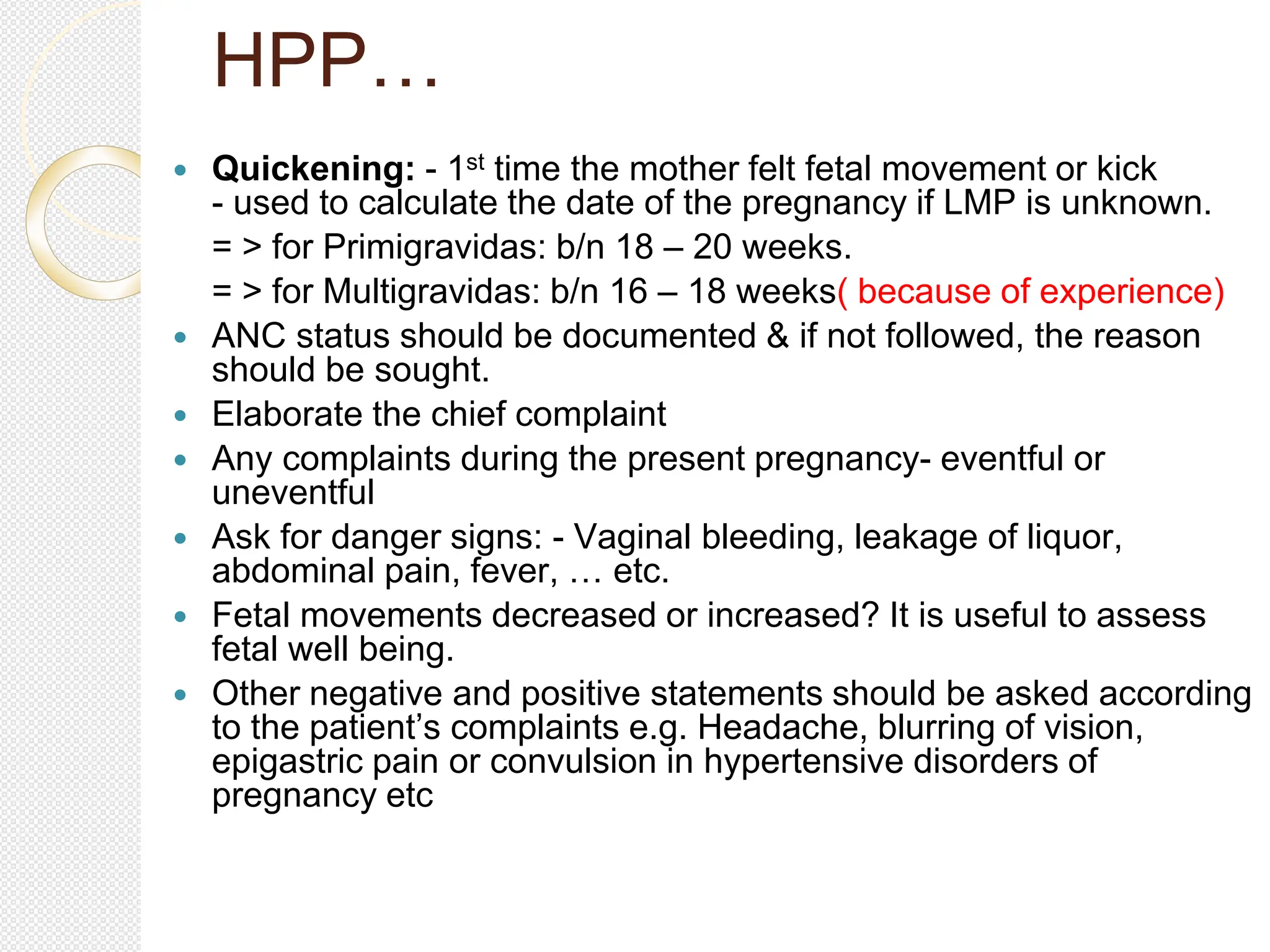 HPP…
 Quickening: - 1st time the mother felt fetal movement or kick
- used to calculate the date of the pregnancy if LMP is unknown.
= > for Primigravidas: b/n 18 – 20 weeks.
= > for Multigravidas: b/n 16 – 18 weeks( because of experience)
 ANC status should be documented & if not followed, the reason
should be sought.
 Elaborate the chief complaint
 Any complaints during the present pregnancy- eventful or
uneventful
 Ask for danger signs: - Vaginal bleeding, leakage of liquor,
abdominal pain, fever, … etc.
 Fetal movements decreased or increased? It is useful to assess
fetal well being.
 Other negative and positive statements should be asked according
to the patient’s complaints e.g. Headache, blurring of vision,
epigastric pain or convulsion in hypertensive disorders of
pregnancy etc
 