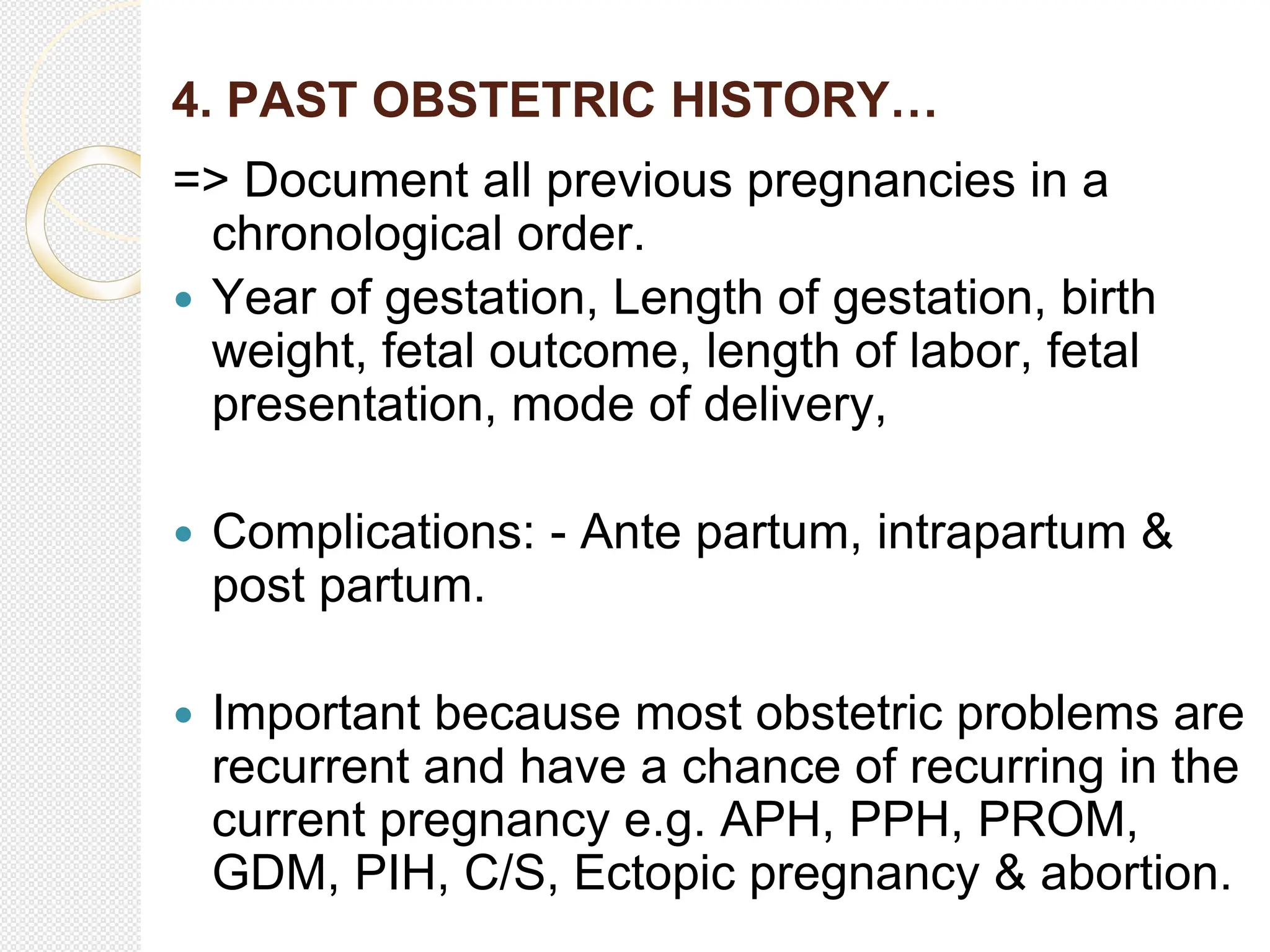 4. PAST OBSTETRIC HISTORY…
=> Document all previous pregnancies in a
chronological order.
 Year of gestation, Length of gestation, birth
weight, fetal outcome, length of labor, fetal
presentation, mode of delivery,
 Complications: - Ante partum, intrapartum &
post partum.
 Important because most obstetric problems are
recurrent and have a chance of recurring in the
current pregnancy e.g. APH, PPH, PROM,
GDM, PIH, C/S, Ectopic pregnancy & abortion.
 