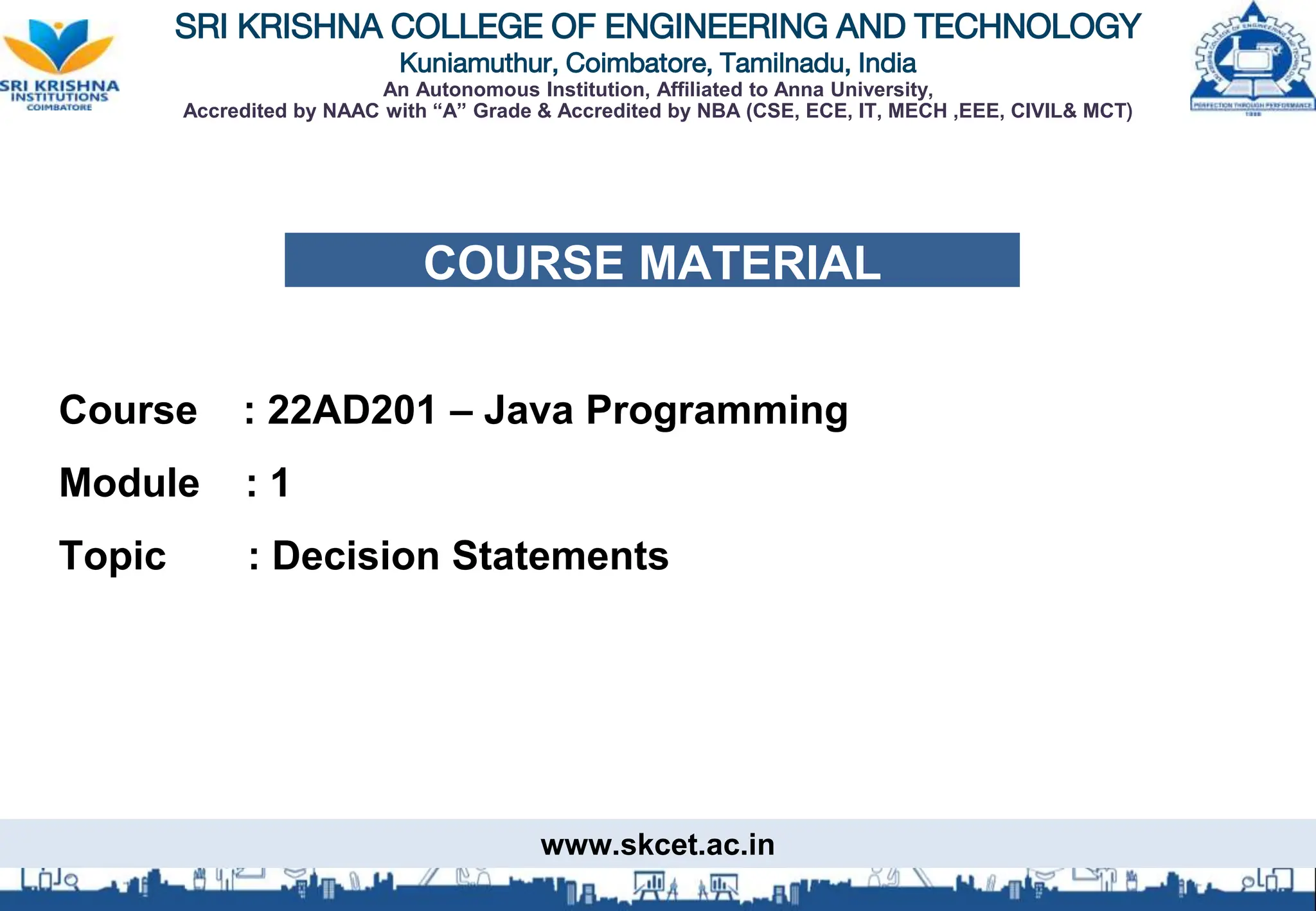 SRI KRISHNA COLLEGE OF ENGINEERING AND TECHNOLOGY
Kuniamuthur, Coimbatore, Tamilnadu, India
An Autonomous Institution, Affiliated to Anna University,
Accredited by NAAC with “A” Grade & Accredited by NBA (CSE, ECE, IT, MECH ,EEE, CIVIL& MCT)
COURSE MATERIAL
Course : 22AD201 – Java Programming
Module : 1
Topic : Decision Statements
www.skcet.ac.in
 