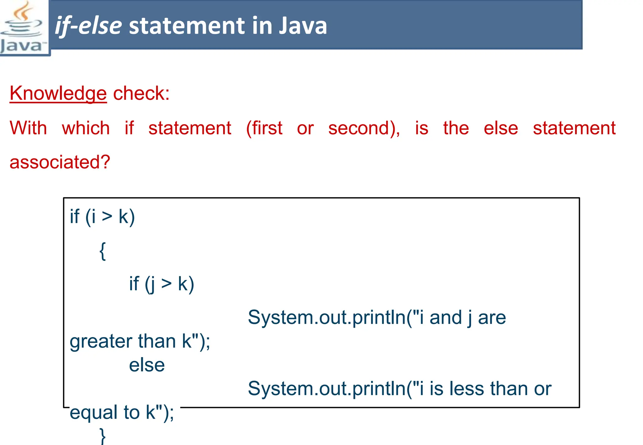 Knowledge check:
With which if statement (first or second), is the else statement
associated?
if-else statement in Java
if (i > k)
{
if (j > k)
System.out.println("i and j are
greater than k");
else
System.out.println("i is less than or
equal to k");
}
 
