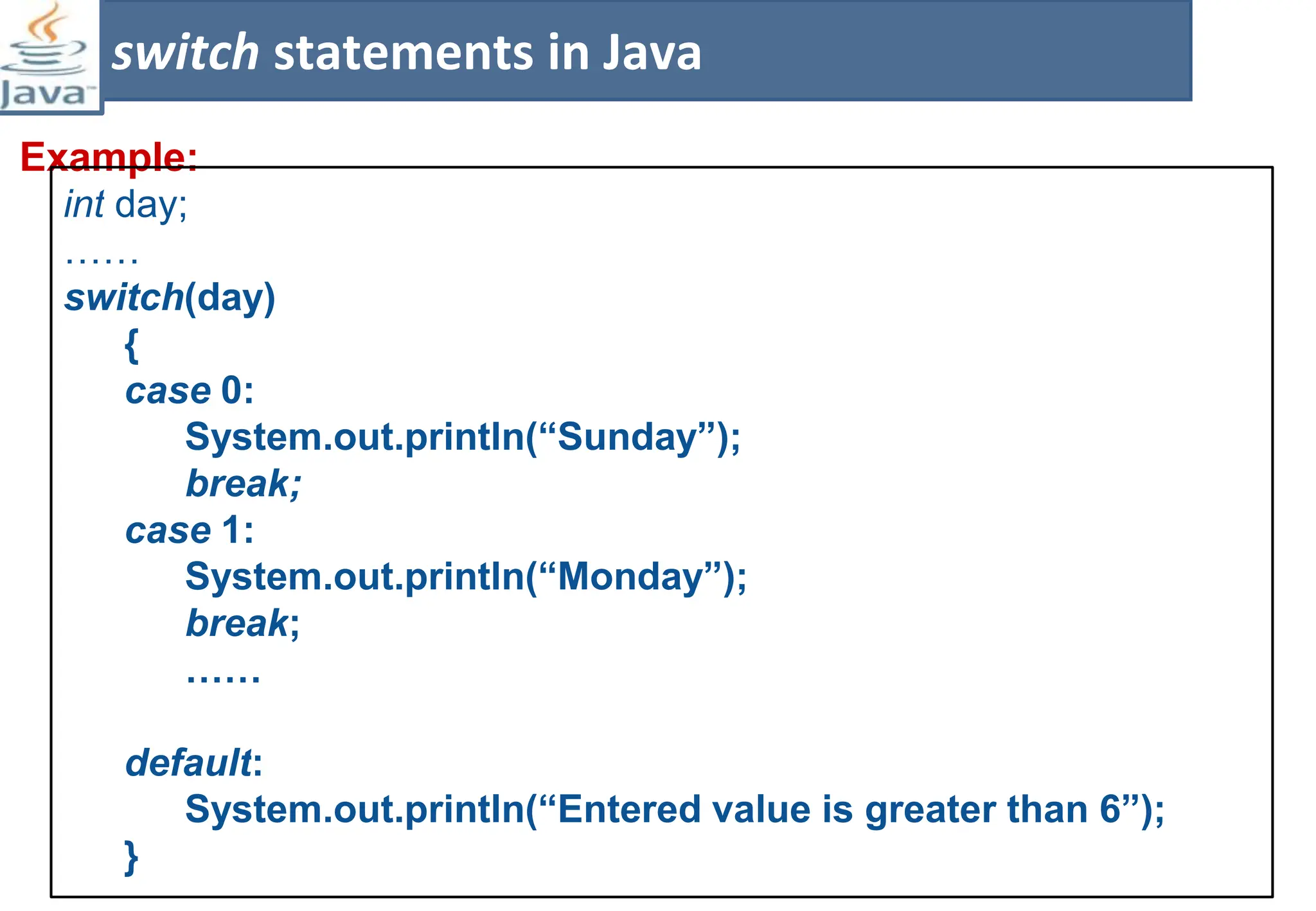Example:
switch statements in Java
int day;
……
switch(day)
{
case 0:
System.out.println(“Sunday”);
break;
case 1:
System.out.println(“Monday”);
break;
……
default:
System.out.println(“Entered value is greater than 6”);
}
 