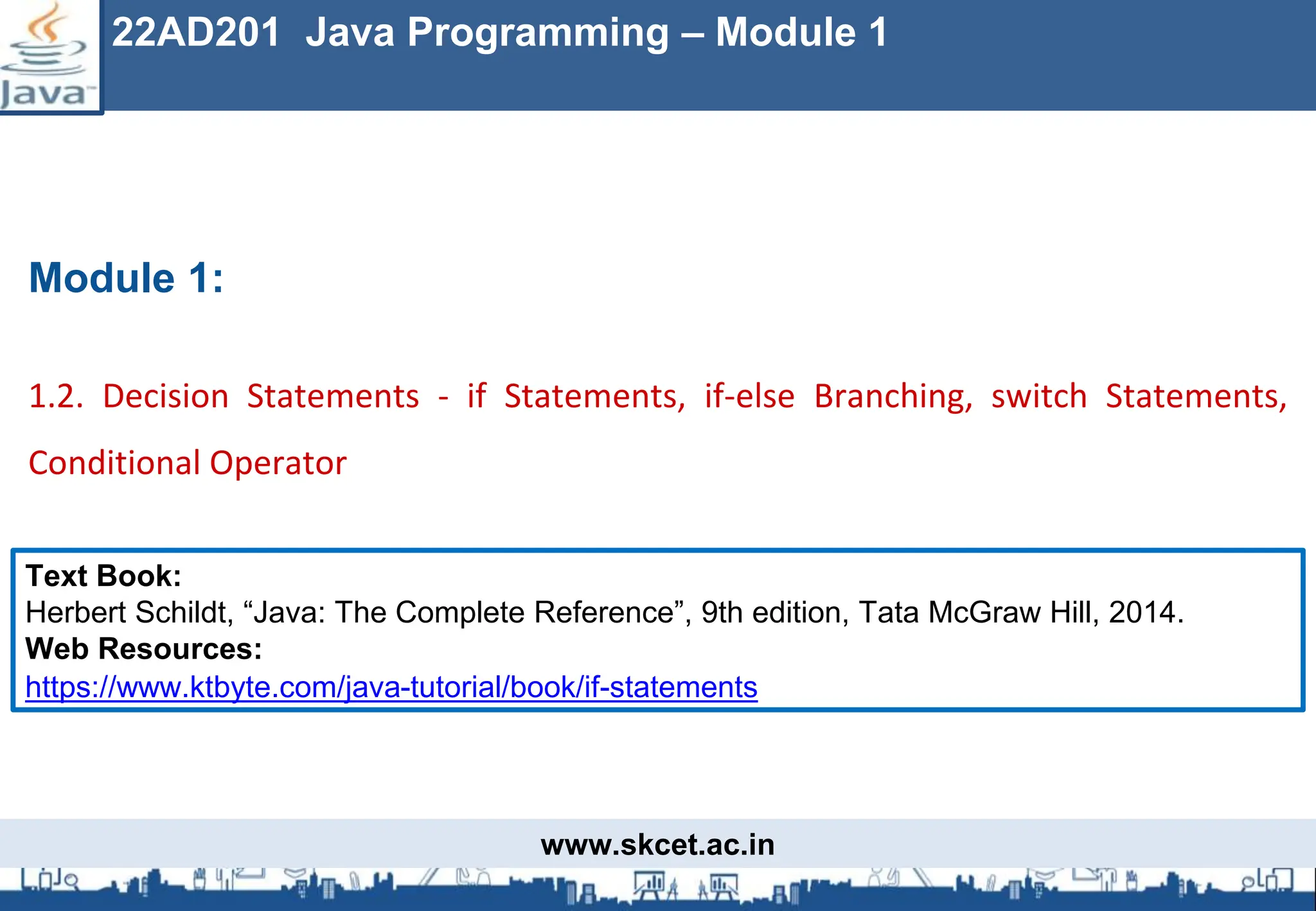 www.skcet.ac.in
Module 1:
1.2. Decision Statements - if Statements, if-else Branching, switch Statements,
Conditional Operator
22AD201 Java Programming – Module 1
Text Book:
Herbert Schildt, “Java: The Complete Reference”, 9th edition, Tata McGraw Hill, 2014.
Web Resources:
https://www.ktbyte.com/java-tutorial/book/if-statements
 