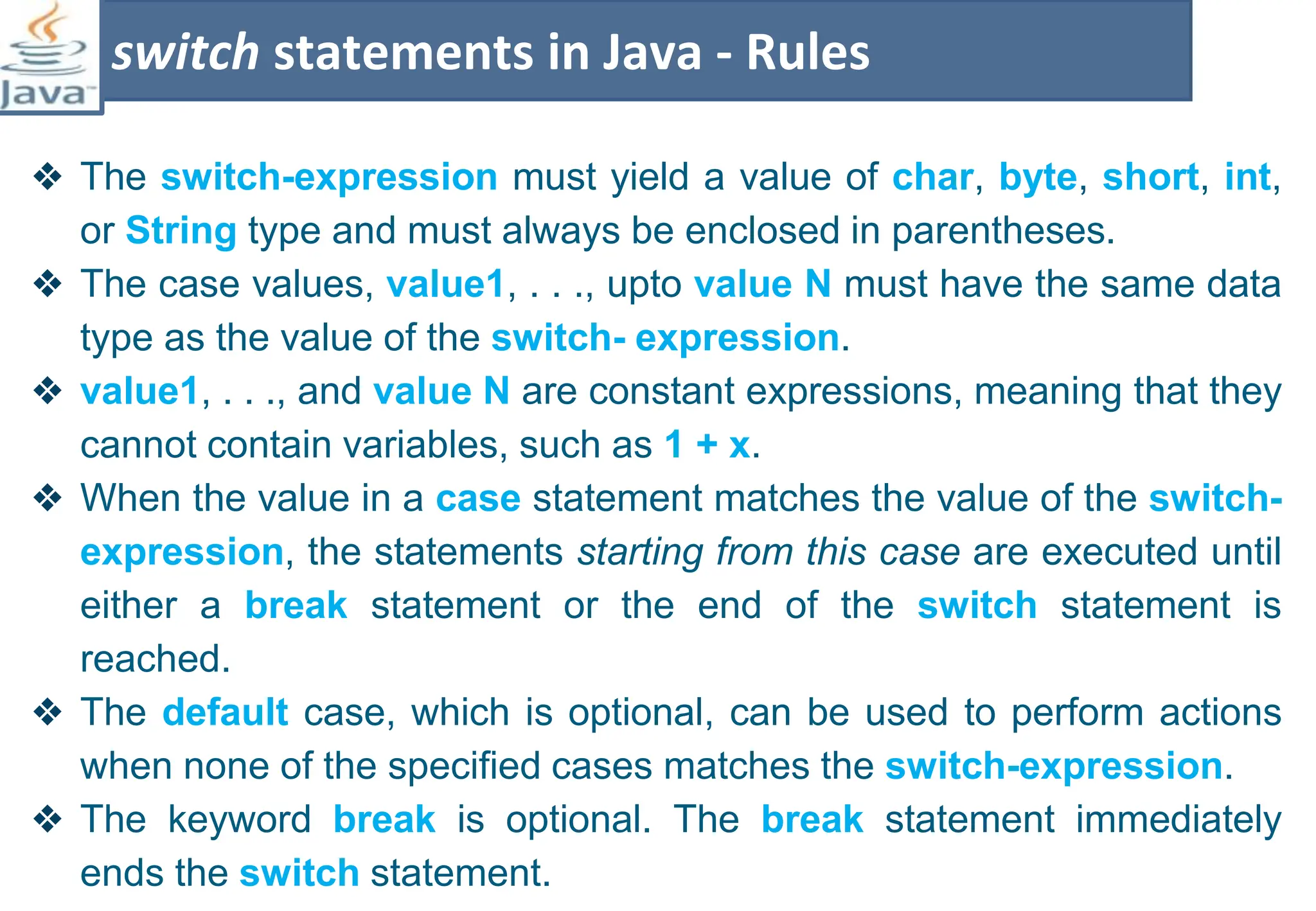 ❖ The switch-expression must yield a value of char, byte, short, int,
or String type and must always be enclosed in parentheses.
❖ The case values, value1, . . ., upto value N must have the same data
type as the value of the switch- expression.
❖ value1, . . ., and value N are constant expressions, meaning that they
cannot contain variables, such as 1 + x.
❖ When the value in a case statement matches the value of the switch-
expression, the statements starting from this case are executed until
either a break statement or the end of the switch statement is
reached.
❖ The default case, which is optional, can be used to perform actions
when none of the specified cases matches the switch-expression.
❖ The keyword break is optional. The break statement immediately
ends the switch statement.
switch statements in Java - Rules
 