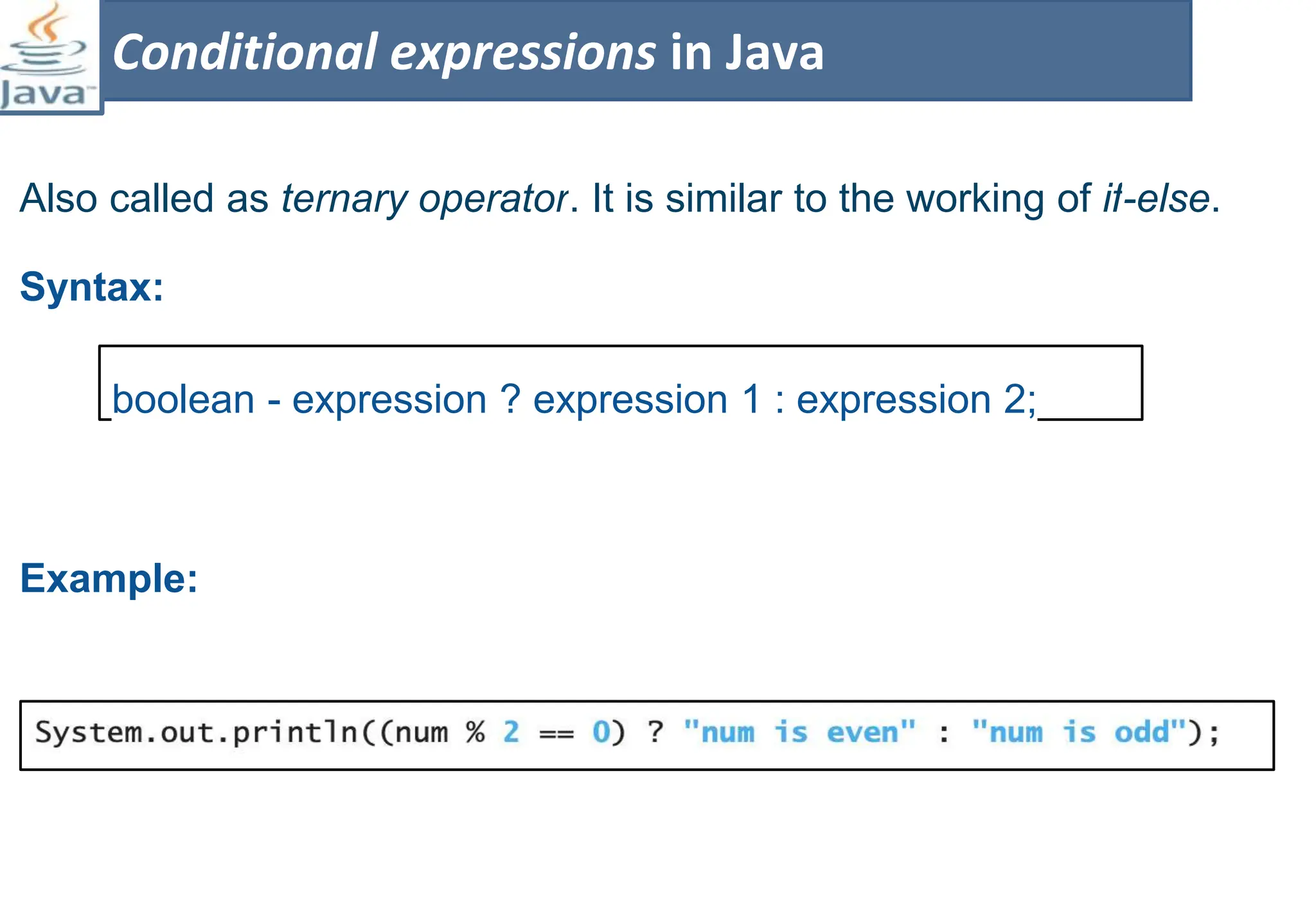 Also called as ternary operator. It is similar to the working of if-else.
Syntax:
Example:
Conditional expressions in Java
boolean - expression ? expression 1 : expression 2;
 