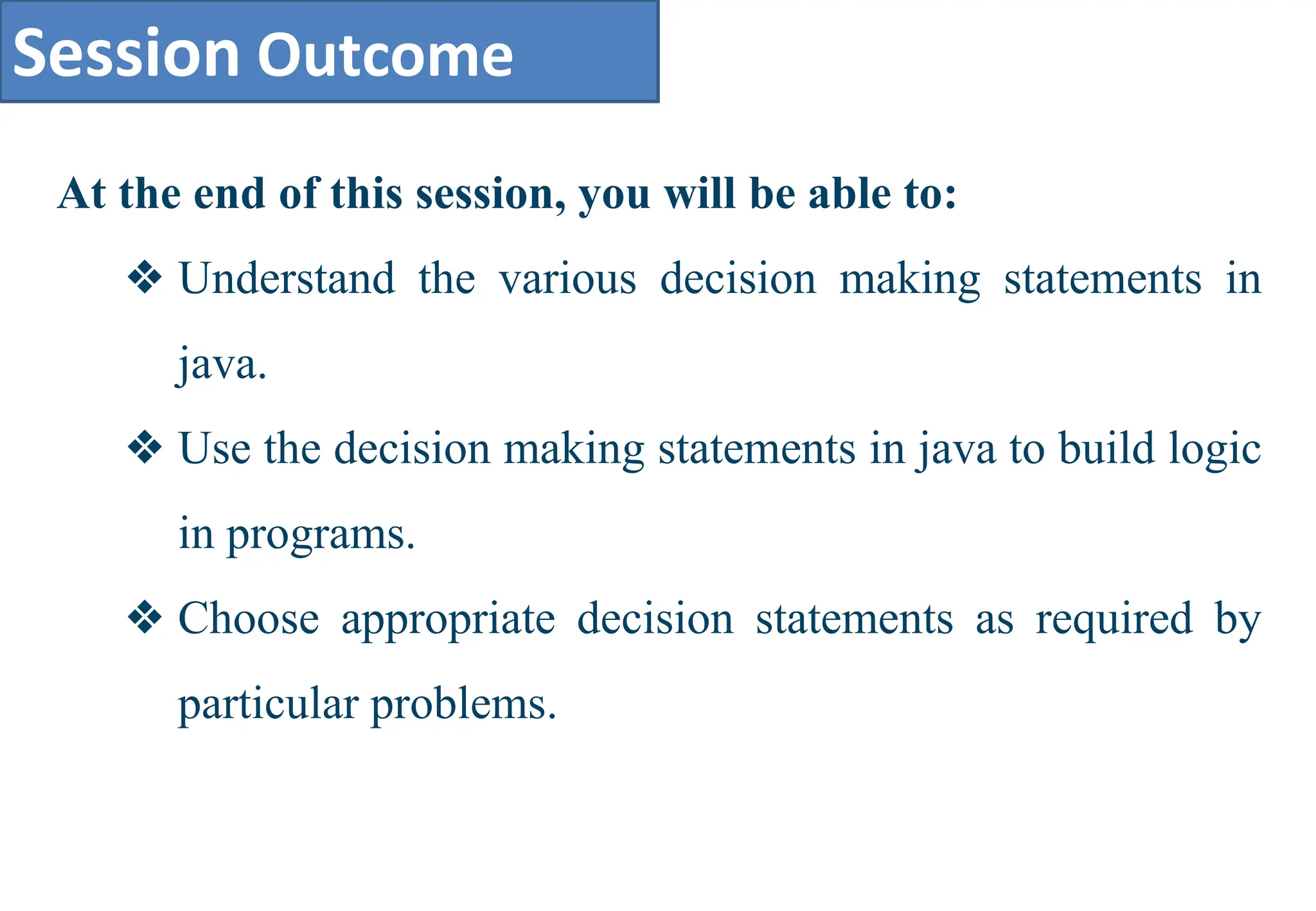 Session Outcome
At the end of this session, you will be able to:
❖ Understand the various decision making statements in
java.
❖ Use the decision making statements in java to build logic
in programs.
❖ Choose appropriate decision statements as required by
particular problems.
 