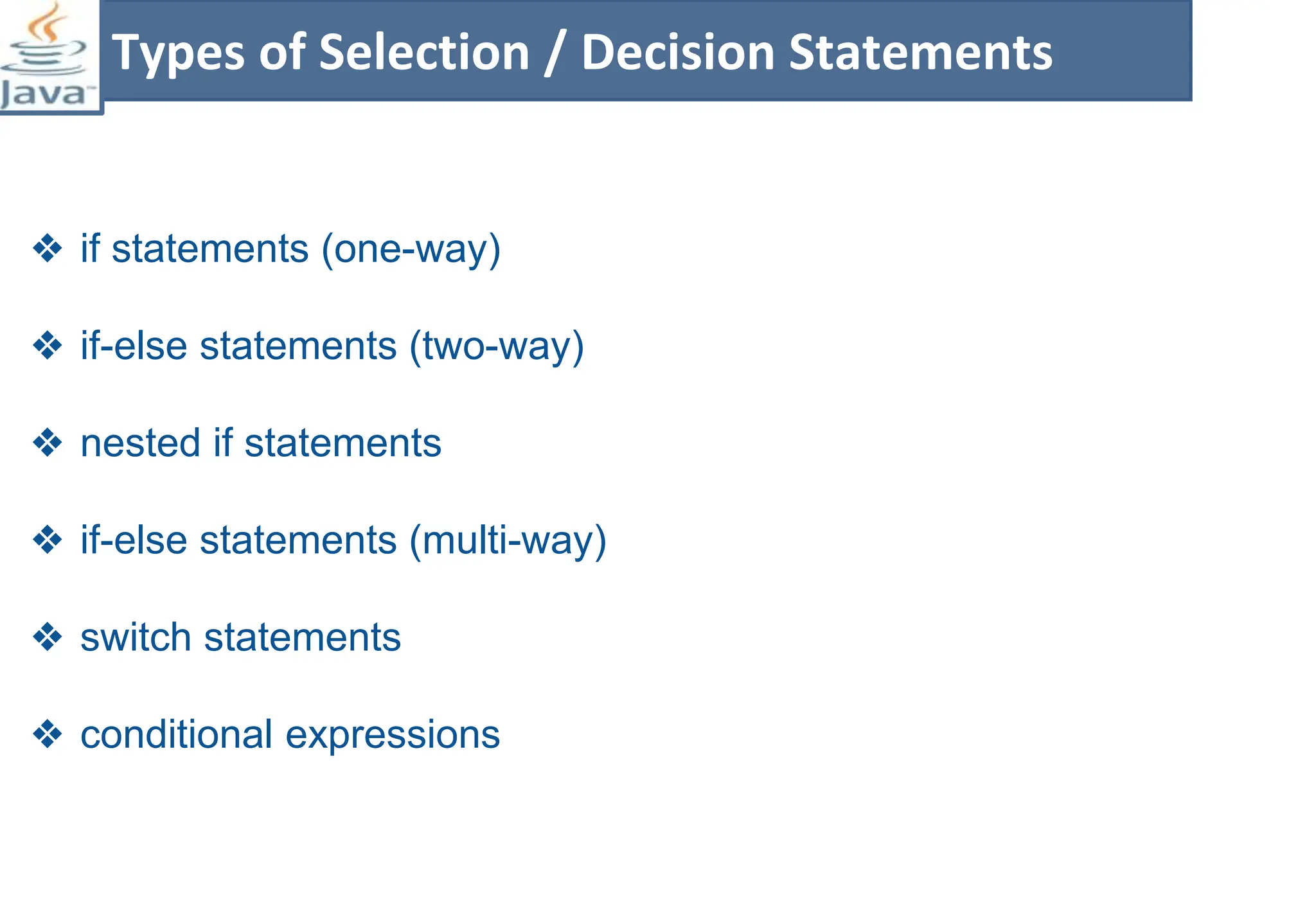 ❖ if statements (one-way)
❖ if-else statements (two-way)
❖ nested if statements
❖ if-else statements (multi-way)
❖ switch statements
❖ conditional expressions
Types of Selection / Decision Statements
 