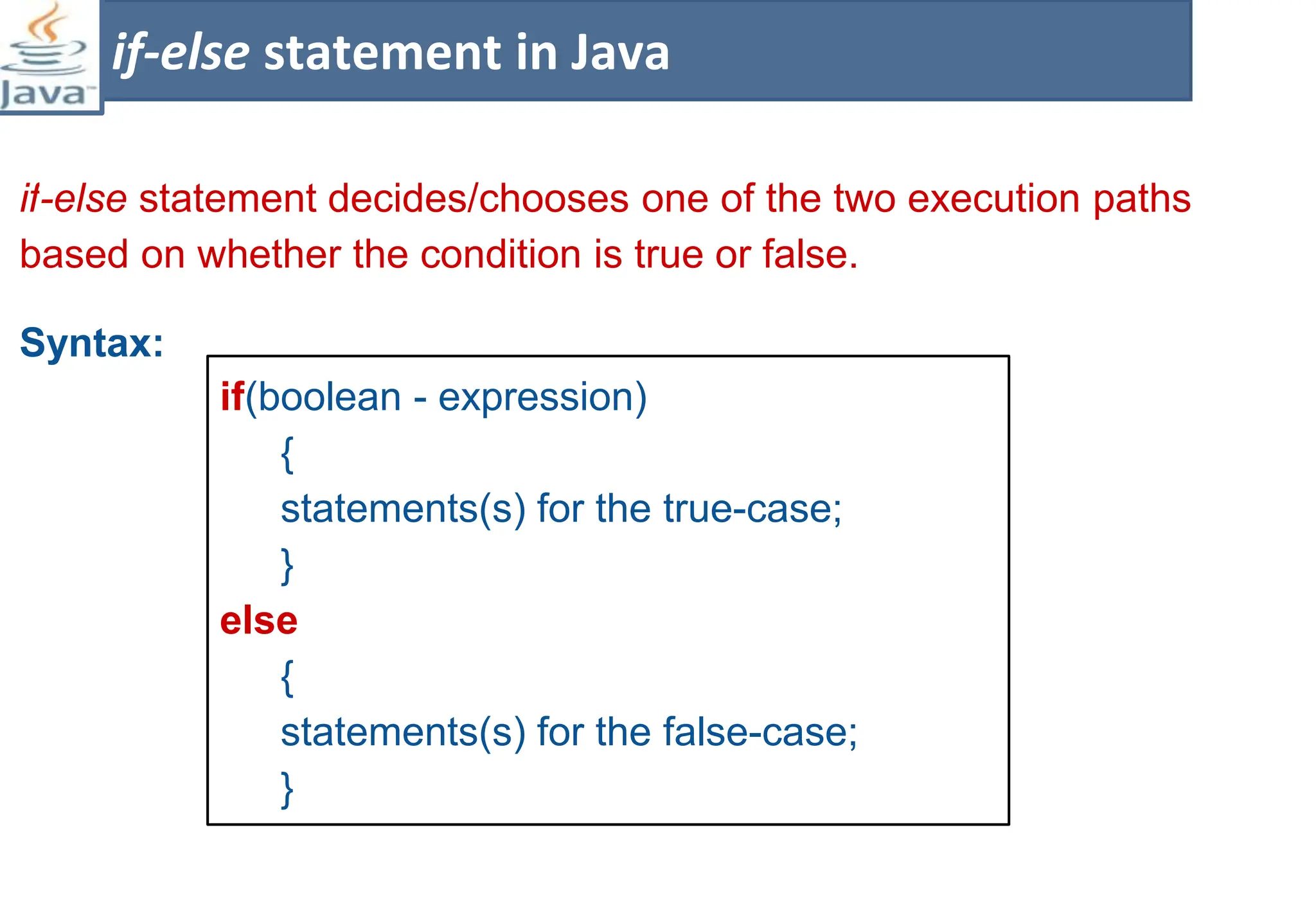 if-else statement decides/chooses one of the two execution paths
based on whether the condition is true or false.
Syntax:
if-else statement in Java
if(boolean - expression)
{
statements(s) for the true-case;
}
else
{
statements(s) for the false-case;
}
 