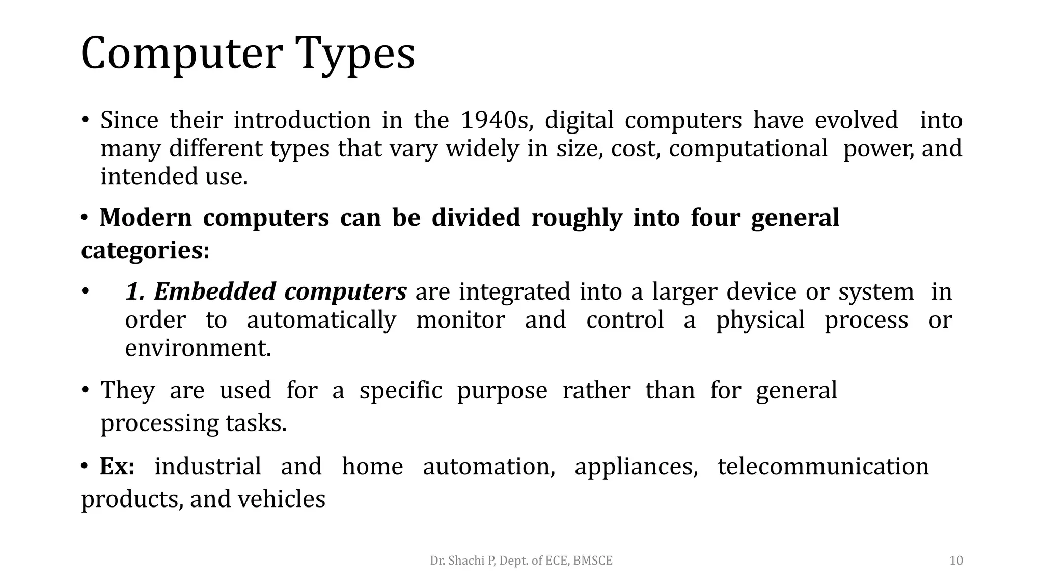 Computer Types
• Since their introduction in the 1940s, digital computers have evolved into
many different types that vary widely in size, cost, computational power, and
intended use.
• Modern computers can be divided roughly into four general
categories:
• 1. Embedded computers are integrated into a larger device or system in
order to automatically monitor and control a physical process or
environment.
• They are used for a specific purpose rather than for general
processing tasks.
• Ex: industrial and home automation, appliances, telecommunication
products, and vehicles
Dr. Shachi P, Dept. of ECE, BMSCE 10
 