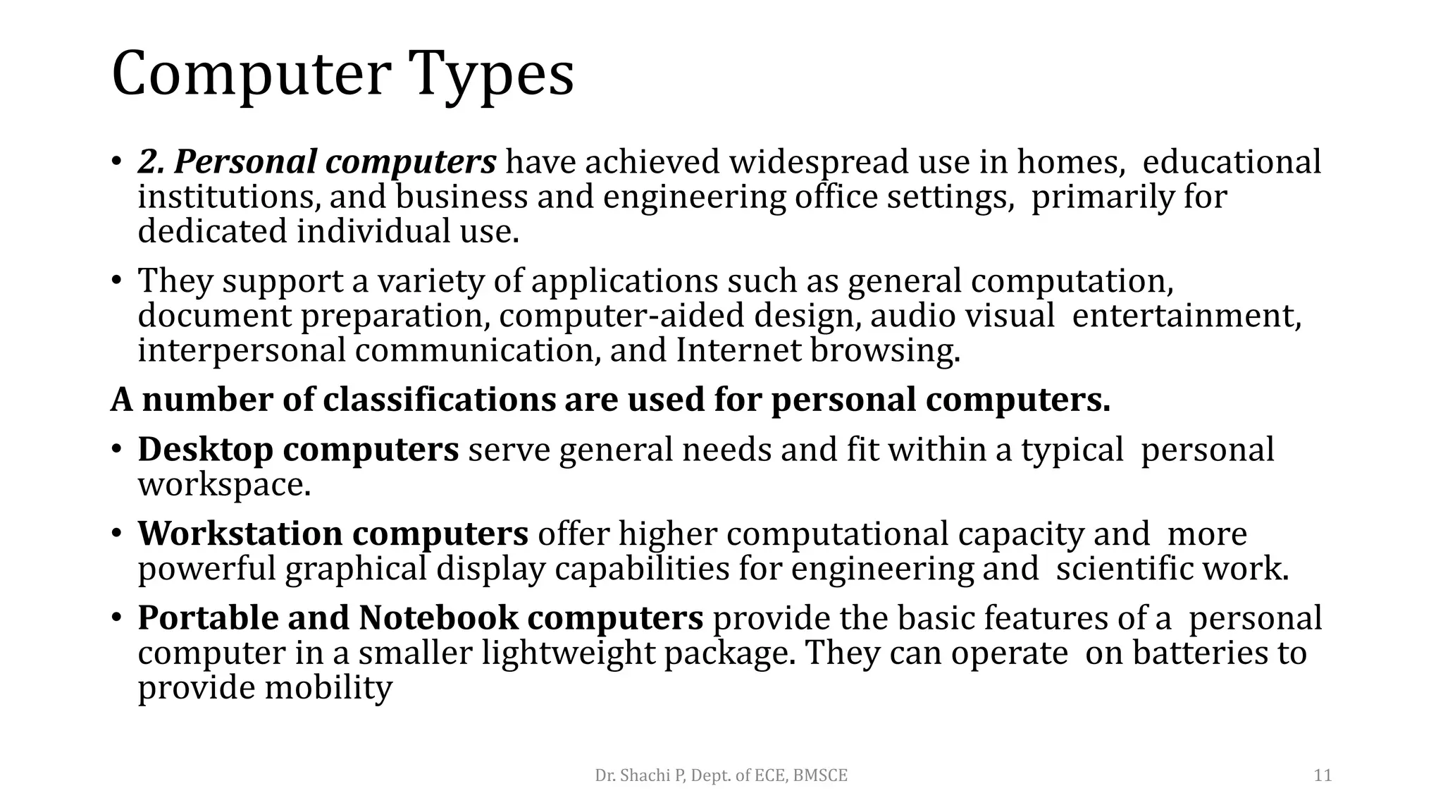 Computer Types
• 2. Personal computers have achieved widespread use in homes, educational
institutions, and business and engineering office settings, primarily for
dedicated individual use.
• They support a variety of applications such as general computation,
document preparation, computer-aided design, audio visual entertainment,
interpersonal communication, and Internet browsing.
A number of classifications are used for personal computers.
• Desktop computers serve general needs and fit within a typical personal
workspace.
• Workstation computers offer higher computational capacity and more
powerful graphical display capabilities for engineering and scientific work.
• Portable and Notebook computers provide the basic features of a personal
computer in a smaller lightweight package. They can operate on batteries to
provide mobility
Dr. Shachi P, Dept. of ECE, BMSCE 11
 