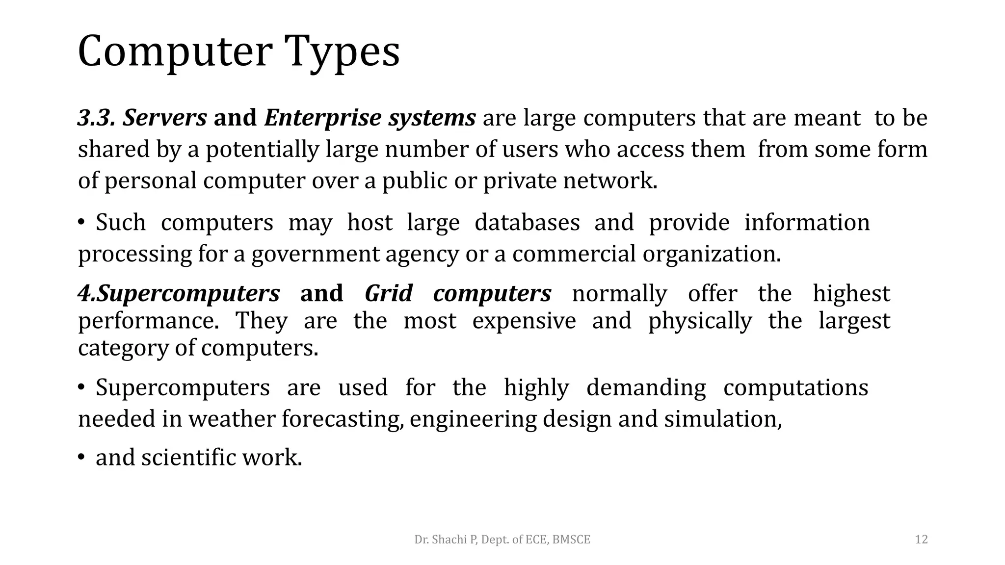 Computer Types
3.3. Servers and Enterprise systems are large computers that are meant to be
shared by a potentially large number of users who access them from some form
of personal computer over a public or private network.
• Such computers may host large databases and provide information
processing for a government agency or a commercial organization.
4.Supercomputers and Grid computers normally offer the highest
performance. They are the most expensive and physically the largest
category of computers.
• Supercomputers are used for the highly demanding computations
needed in weather forecasting, engineering design and simulation,
• and scientific work.
Dr. Shachi P, Dept. of ECE, BMSCE 12
 