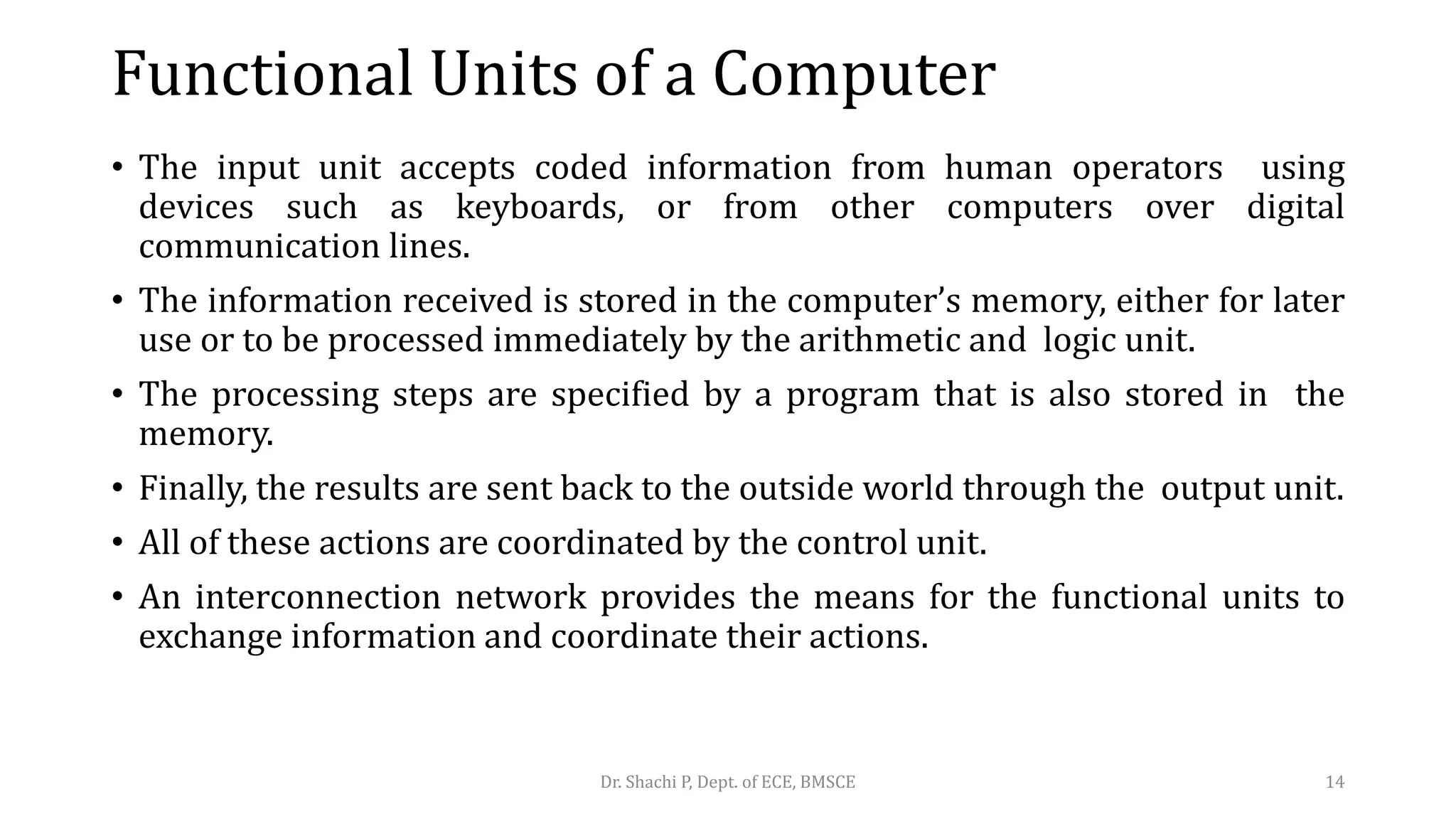 Functional Units of a Computer
• The input unit accepts coded information from human operators using
devices such as keyboards, or from other computers over digital
communication lines.
• The information received is stored in the computer’s memory, either for later
use or to be processed immediately by the arithmetic and logic unit.
• The processing steps are specified by a program that is also stored in the
memory.
• Finally, the results are sent back to the outside world through the output unit.
• All of these actions are coordinated by the control unit.
• An interconnection network provides the means for the functional units to
exchange information and coordinate their actions.
Dr. Shachi P, Dept. of ECE, BMSCE 14
 