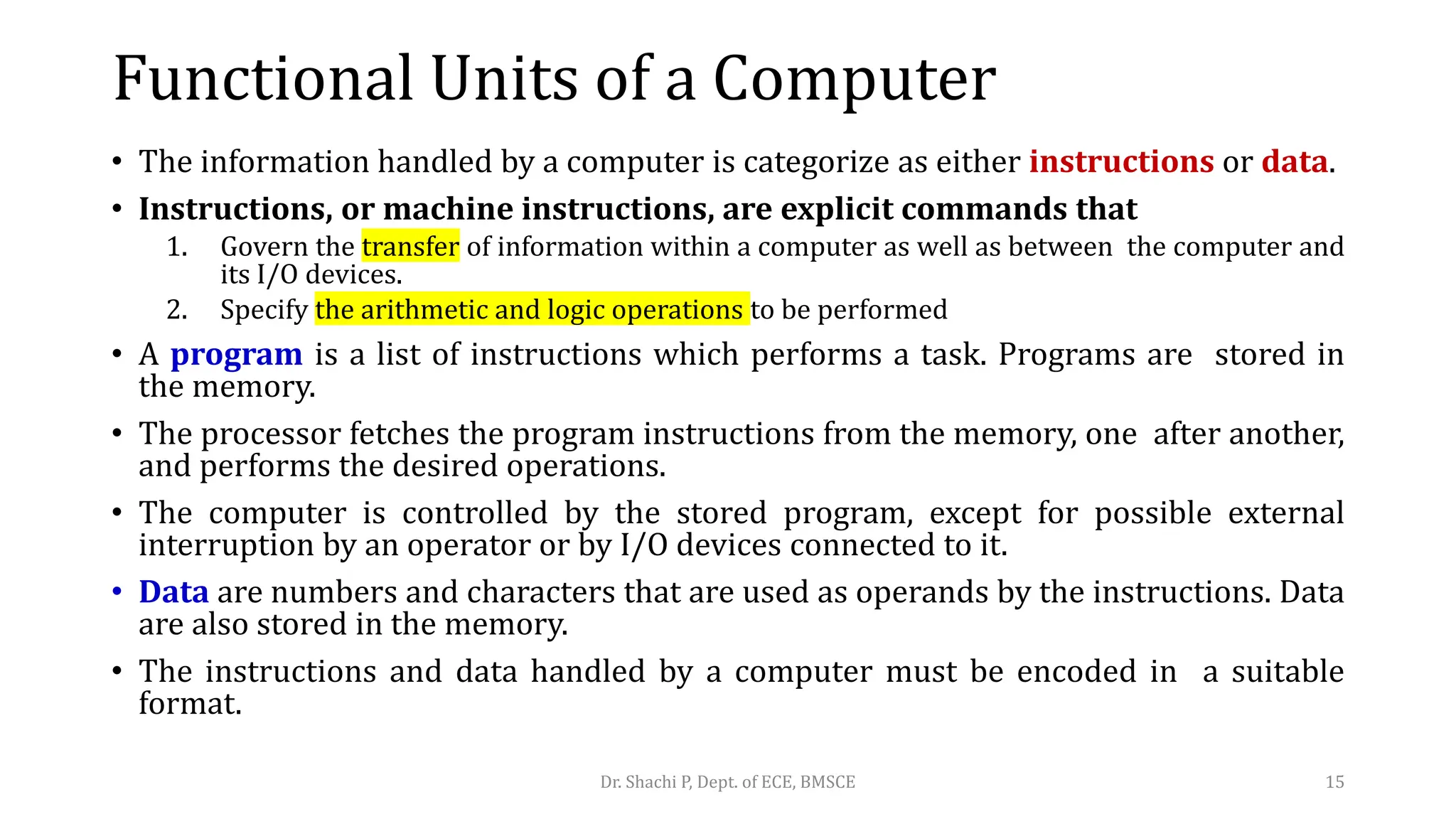 • The information handled by a computer is categorize as either instructions or data.
• Instructions, or machine instructions, are explicit commands that
1. Govern the transfer of information within a computer as well as between the computer and
its I/O devices.
2. Specify the arithmetic and logic operations to be performed
• A program is a list of instructions which performs a task. Programs are stored in
the memory.
• The processor fetches the program instructions from the memory, one after another,
and performs the desired operations.
• The computer is controlled by the stored program, except for possible external
interruption by an operator or by I/O devices connected to it.
• Data are numbers and characters that are used as operands by the instructions. Data
are also stored in the memory.
• The instructions and data handled by a computer must be encoded in a suitable
format.
Dr. Shachi P, Dept. of ECE, BMSCE 15
Functional Units of a Computer
 