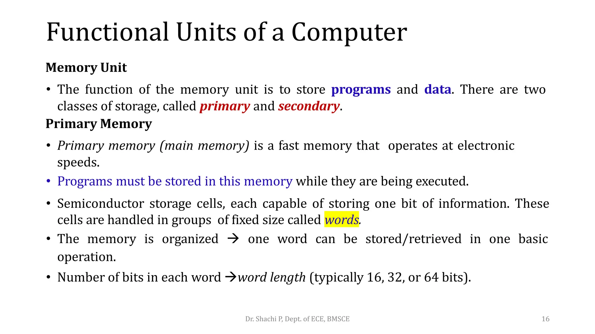 Memory Unit
• The function of the memory unit is to store programs and data. There are two
classes of storage, called primary and secondary.
Primary Memory
• Primary memory (main memory) is a fast memory that operates at electronic
speeds.
• Programs must be stored in this memory while they are being executed.
• Semiconductor storage cells, each capable of storing one bit of information. These
cells are handled in groups of fixed size called words.
• The memory is organized  one word can be stored/retrieved in one basic
operation.
• Number of bits in each word word length (typically 16, 32, or 64 bits).
Dr. Shachi P, Dept. of ECE, BMSCE 16
Functional Units of a Computer
 