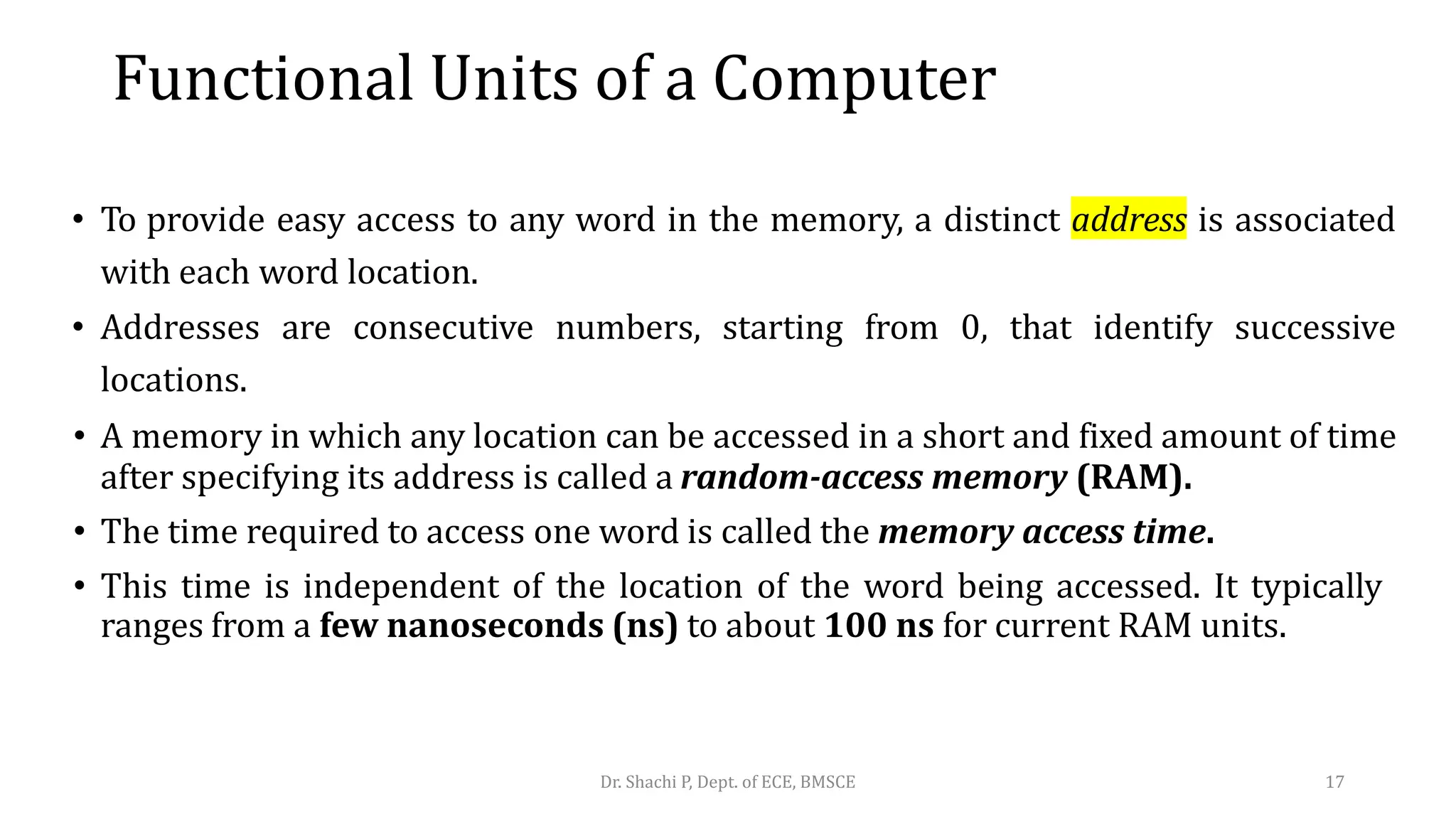 • To provide easy access to any word in the memory, a distinct address is associated
with each word location.
• Addresses are consecutive numbers, starting from 0, that identify successive
locations.
• A memory in which any location can be accessed in a short and fixed amount of time
after specifying its address is called a random-access memory (RAM).
• The time required to access one word is called the memory access time.
• This time is independent of the location of the word being accessed. It typically
ranges from a few nanoseconds (ns) to about 100 ns for current RAM units.
Dr. Shachi P, Dept. of ECE, BMSCE 17
Functional Units of a Computer
 