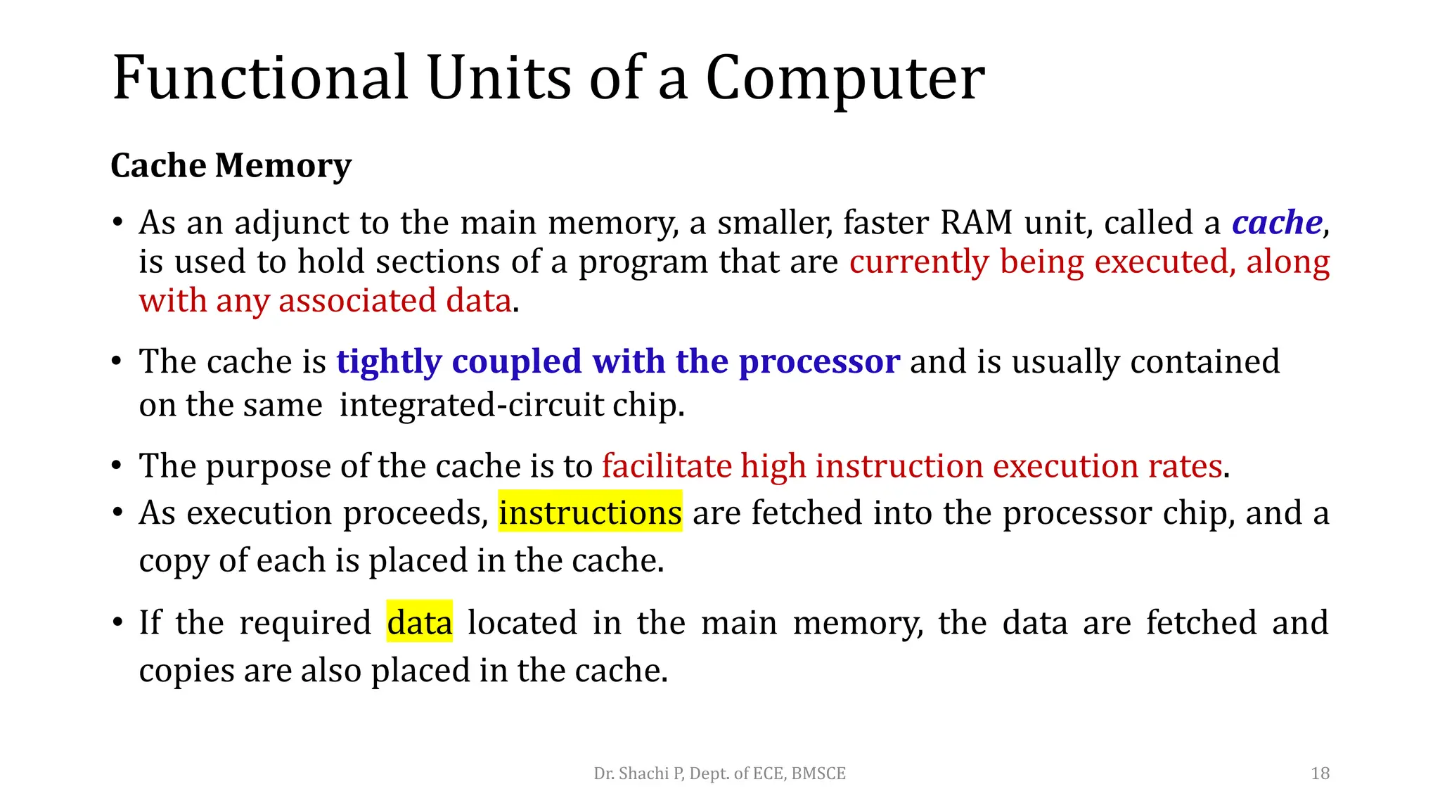 Cache Memory
• As an adjunct to the main memory, a smaller, faster RAM unit, called a cache,
is used to hold sections of a program that are currently being executed, along
with any associated data.
• The cache is tightly coupled with the processor and is usually contained
on the same integrated-circuit chip.
• The purpose of the cache is to facilitate high instruction execution rates.
• As execution proceeds, instructions are fetched into the processor chip, and a
copy of each is placed in the cache.
• If the required data located in the main memory, the data are fetched and
copies are also placed in the cache.
Dr. Shachi P, Dept. of ECE, BMSCE 18
Functional Units of a Computer
 