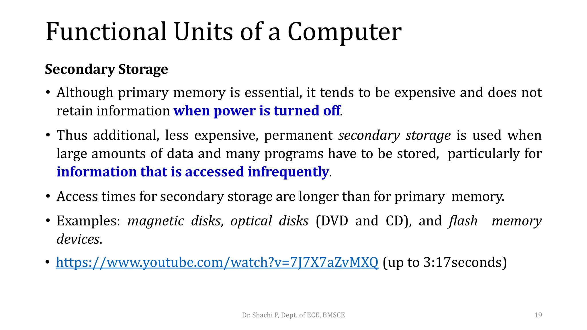 Secondary Storage
• Although primary memory is essential, it tends to be expensive and does not
retain information when power is turned off.
• Thus additional, less expensive, permanent secondary storage is used when
large amounts of data and many programs have to be stored, particularly for
information that is accessed infrequently.
• Access times for secondary storage are longer than for primary memory.
• Examples: magnetic disks, optical disks (DVD and CD), and flash memory
devices.
• https://www.youtube.com/watch?v=7J7X7aZvMXQ (up to 3:17seconds)
Dr. Shachi P, Dept. of ECE, BMSCE 19
Functional Units of a Computer
 