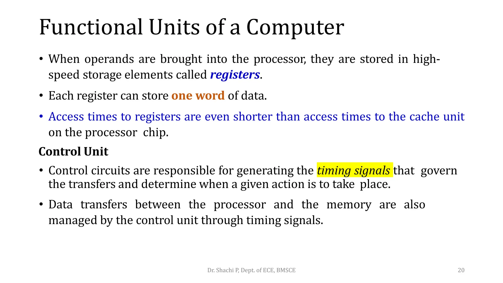 • When operands are brought into the processor, they are stored in high-
speed storage elements called registers.
• Each register can store one word of data.
• Access times to registers are even shorter than access times to the cache unit
on the processor chip.
Control Unit
• Control circuits are responsible for generating the timing signals that govern
the transfers and determine when a given action is to take place.
• Data transfers between the processor and the memory are also
managed by the control unit through timing signals.
Dr. Shachi P, Dept. of ECE, BMSCE 20
Functional Units of a Computer
 