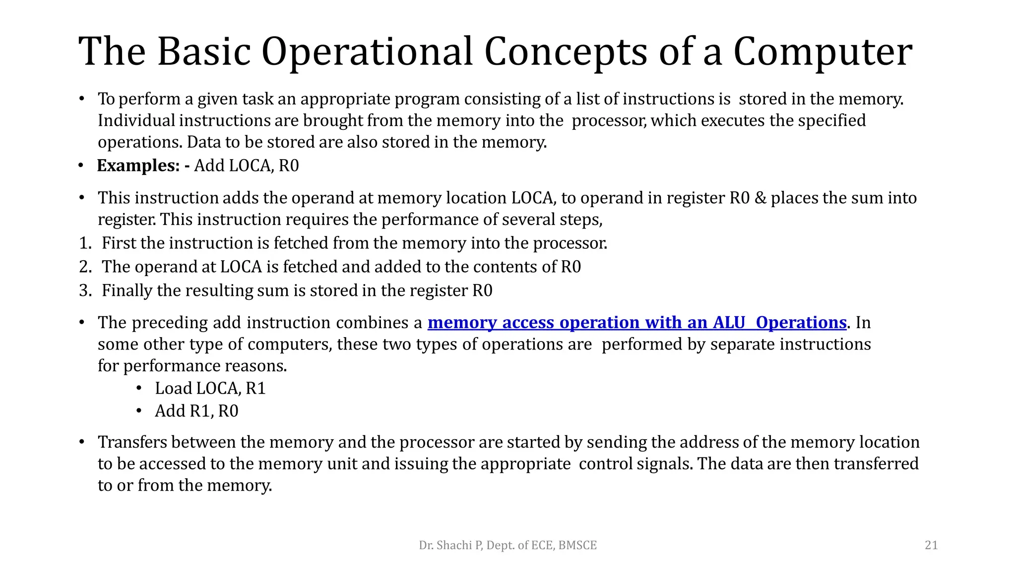 The Basic Operational Concepts of a Computer
• To perform a given task an appropriate program consisting of a list of instructions is stored in the memory.
Individual instructions are brought from the memory into the processor, which executes the specified
operations. Data to be stored are also stored in the memory.
• Examples: - Add LOCA, R0
• This instruction adds the operand at memory location LOCA, to operand in register R0 & places the sum into
register. This instruction requires the performance of several steps,
1. First the instruction is fetched from the memory into the processor.
2. The operand at LOCA is fetched and added to the contents of R0
3. Finally the resulting sum is stored in the register R0
• The preceding add instruction combines a memory access operation with an ALU Operations. In
some other type of computers, these two types of operations are performed by separate instructions
for performance reasons.
• Load LOCA, R1
• Add R1, R0
• Transfers between the memory and the processor are started by sending the address of the memory location
to be accessed to the memory unit and issuing the appropriate control signals. The data are then transferred
to or from the memory.
Dr. Shachi P, Dept. of ECE, BMSCE 21
 