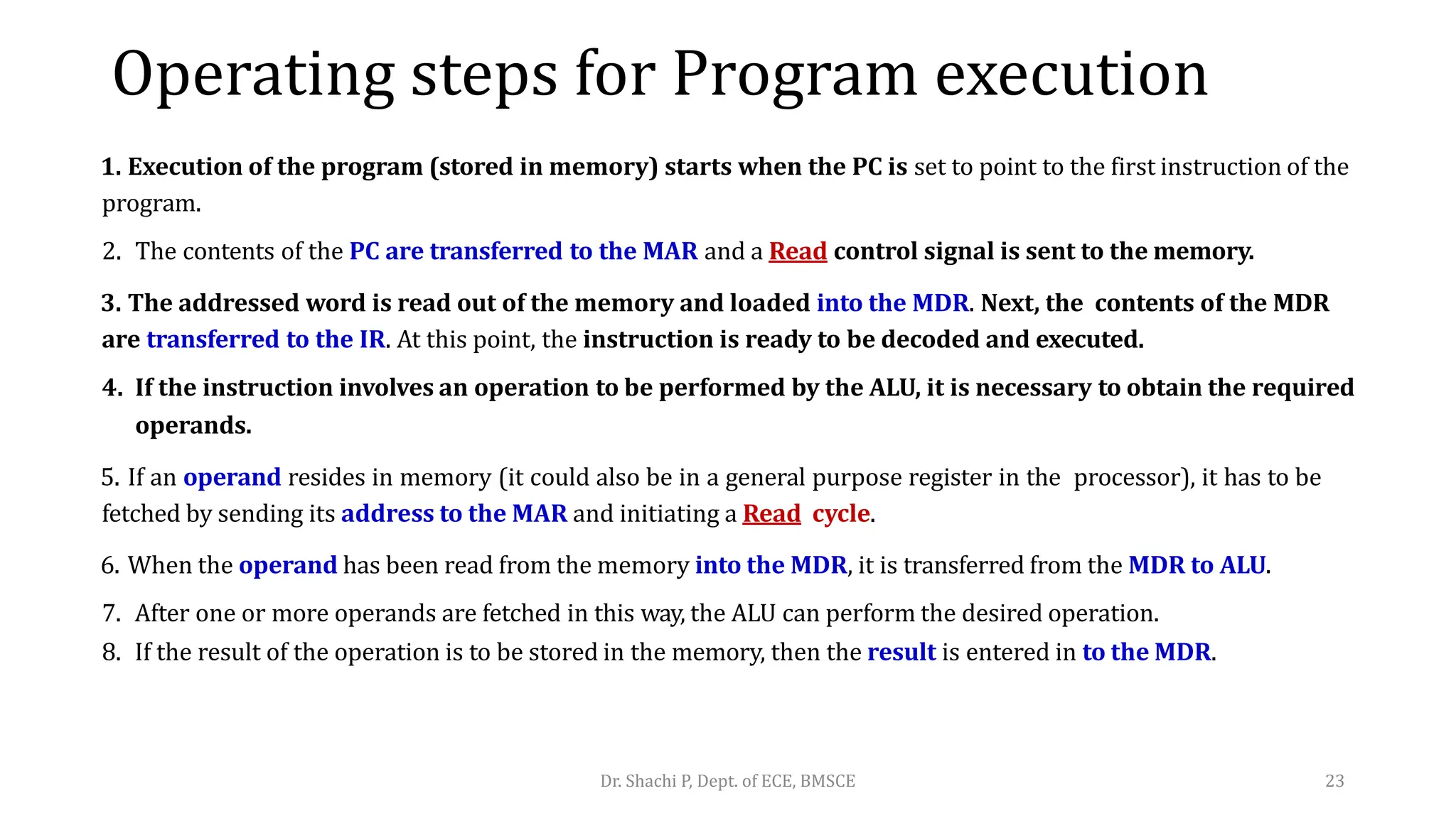 Operating steps for Program execution
1. Execution of the program (stored in memory) starts when the PC is set to point to the first instruction of the
program.
2. The contents of the PC are transferred to the MAR and a Read control signal is sent to the memory.
3. The addressed word is read out of the memory and loaded into the MDR. Next, the contents of the MDR
are transferred to the IR. At this point, the instruction is ready to be decoded and executed.
4. If the instruction involves an operation to be performed by the ALU, it is necessary to obtain the required
operands.
5. If an operand resides in memory (it could also be in a general purpose register in the processor), it has to be
fetched by sending its address to the MAR and initiating a Read cycle.
6. When the operand has been read from the memory into the MDR, it is transferred from the MDR to ALU.
7. After one or more operands are fetched in this way, the ALU can perform the desired operation.
8. If the result of the operation is to be stored in the memory, then the result is entered in to the MDR.
Dr. Shachi P, Dept. of ECE, BMSCE 23
 