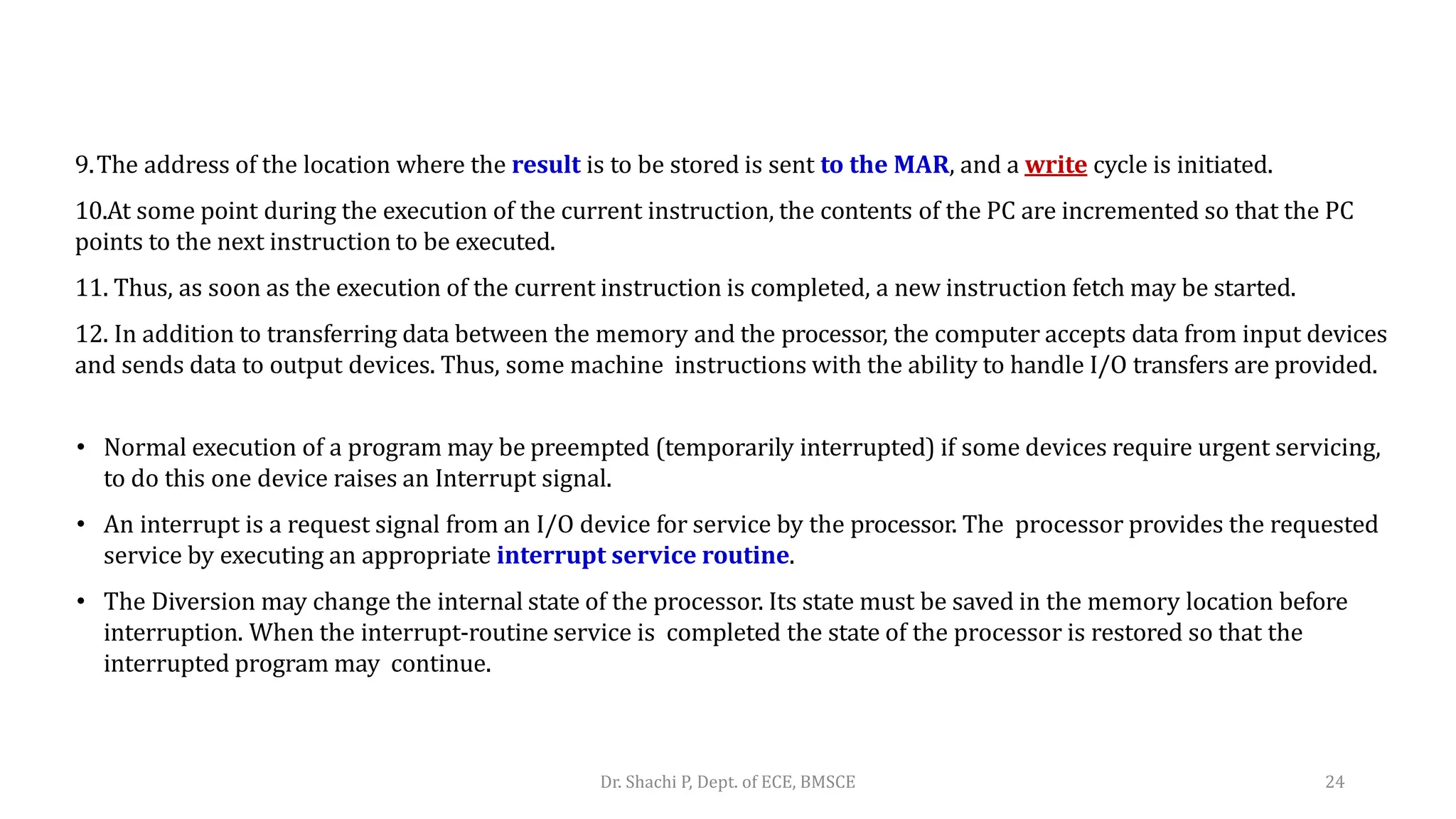 9.The address of the location where the result is to be stored is sent to the MAR, and a write cycle is initiated.
10.At some point during the execution of the current instruction, the contents of the PC are incremented so that the PC
points to the next instruction to be executed.
11. Thus, as soon as the execution of the current instruction is completed, a new instruction fetch may be started.
12. In addition to transferring data between the memory and the processor, the computer accepts data from input devices
and sends data to output devices. Thus, some machine instructions with the ability to handle I/O transfers are provided.
• Normal execution of a program may be preempted (temporarily interrupted) if some devices require urgent servicing,
to do this one device raises an Interrupt signal.
• An interrupt is a request signal from an I/O device for service by the processor. The processor provides the requested
service by executing an appropriate interrupt service routine.
• The Diversion may change the internal state of the processor. Its state must be saved in the memory location before
interruption. When the interrupt-routine service is completed the state of the processor is restored so that the
interrupted program may continue.
Dr. Shachi P, Dept. of ECE, BMSCE 24
 