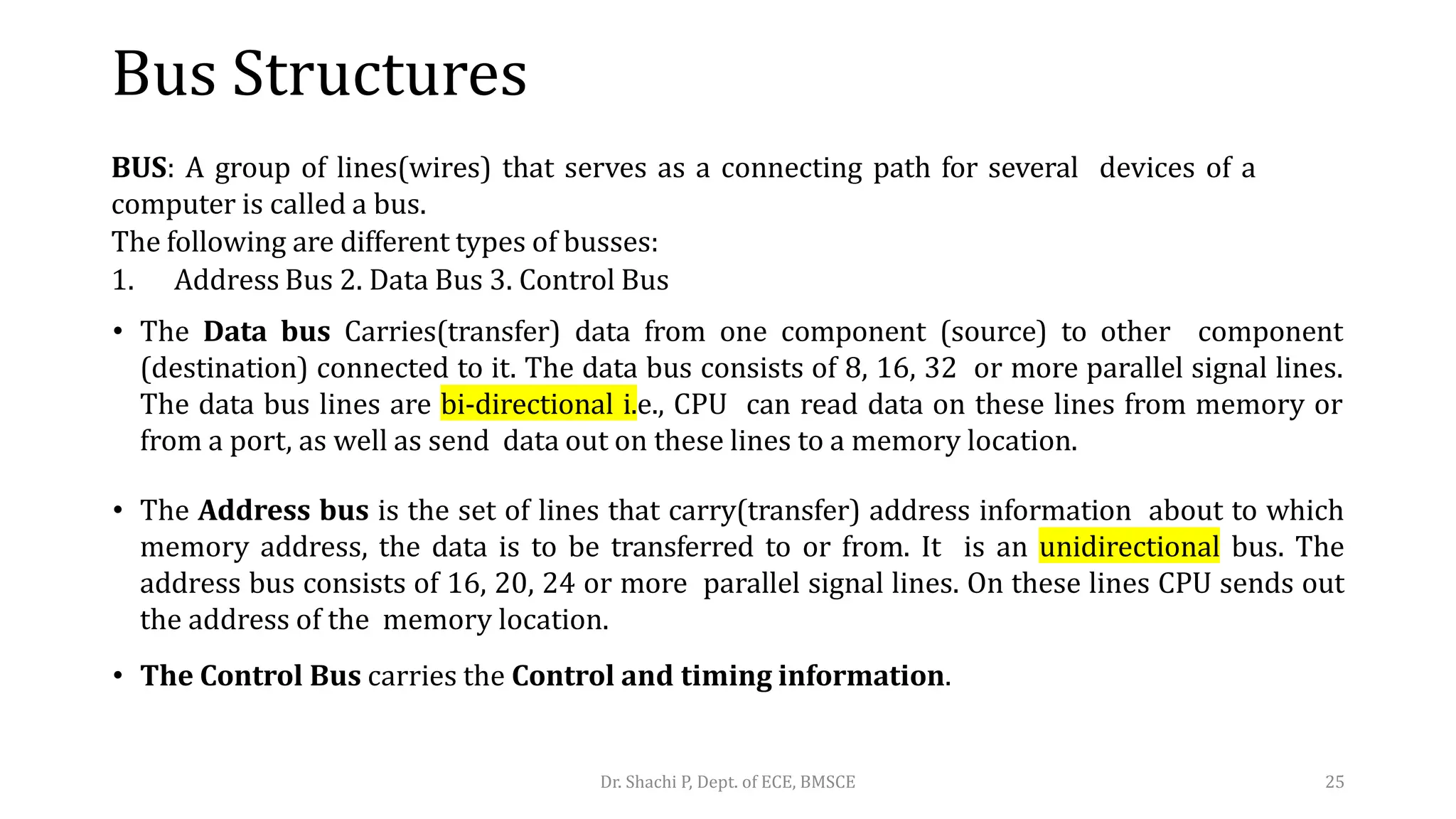 Bus Structures
BUS: A group of lines(wires) that serves as a connecting path for several devices of a
computer is called a bus.
The following are different types of busses:
1. Address Bus 2. Data Bus 3. Control Bus
• The Data bus Carries(transfer) data from one component (source) to other component
(destination) connected to it. The data bus consists of 8, 16, 32 or more parallel signal lines.
The data bus lines are bi-directional i.e., CPU can read data on these lines from memory or
from a port, as well as send data out on these lines to a memory location.
• The Address bus is the set of lines that carry(transfer) address information about to which
memory address, the data is to be transferred to or from. It is an unidirectional bus. The
address bus consists of 16, 20, 24 or more parallel signal lines. On these lines CPU sends out
the address of the memory location.
• The Control Bus carries the Control and timing information.
Dr. Shachi P, Dept. of ECE, BMSCE 25
 