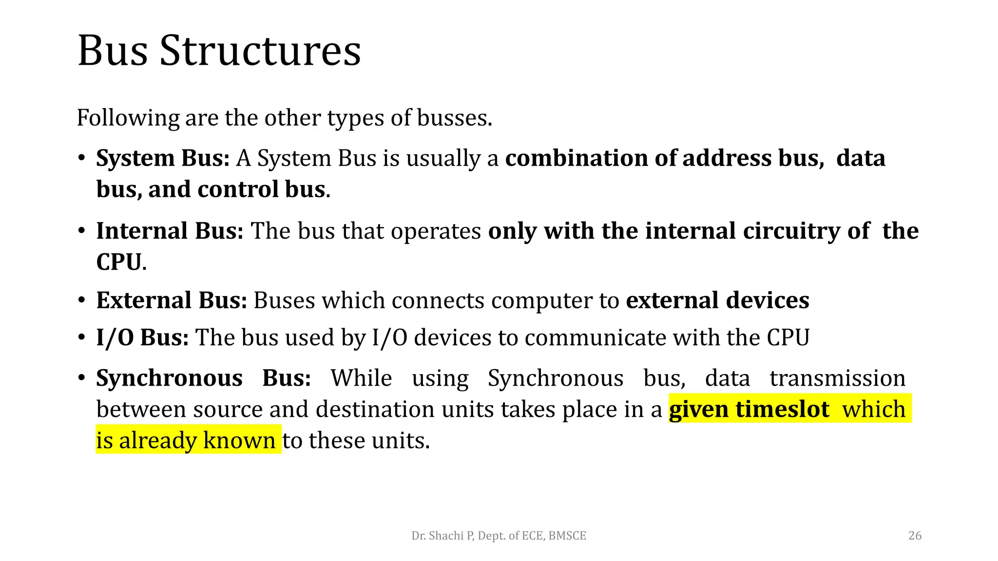 Bus Structures
Following are the other types of busses.
• System Bus: A System Bus is usually a combination of address bus, data
bus, and control bus.
• Internal Bus: The bus that operates only with the internal circuitry of the
CPU.
• External Bus: Buses which connects computer to external devices
• I/O Bus: The bus used by I/O devices to communicate with the CPU
• Synchronous Bus: While using Synchronous bus, data transmission
between source and destination units takes place in a given timeslot which
is already known to these units.
Dr. Shachi P, Dept. of ECE, BMSCE 26
 