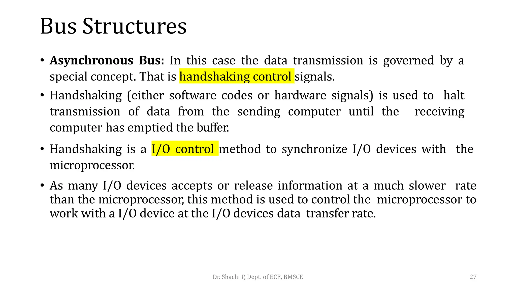 Bus Structures
• Asynchronous Bus: In this case the data transmission is governed by a
special concept. That is handshaking control signals.
• Handshaking (either software codes or hardware signals) is used to halt
transmission of data from the sending computer until the receiving
computer has emptied the buffer.
• Handshaking is a I/O control method to synchronize I/O devices with the
microprocessor.
• As many I/O devices accepts or release information at a much slower rate
than the microprocessor, this method is used to control the microprocessor to
work with a I/O device at the I/O devices data transfer rate.
Dr. Shachi P, Dept. of ECE, BMSCE 27
 