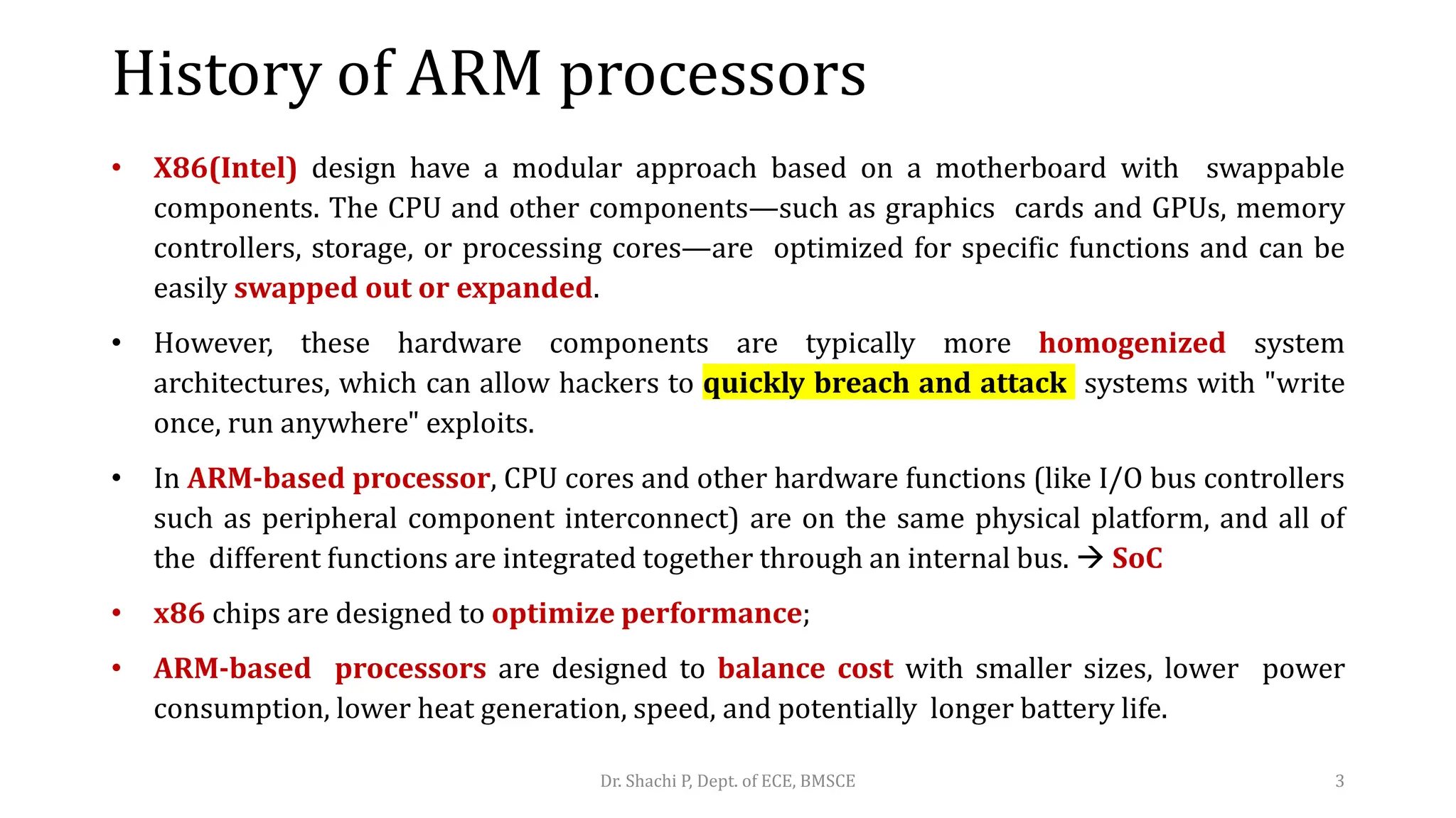 History of ARM processors
• X86(Intel) design have a modular approach based on a motherboard with swappable
components. The CPU and other components—such as graphics cards and GPUs, memory
controllers, storage, or processing cores—are optimized for specific functions and can be
easily swapped out or expanded.
• However, these hardware components are typically more homogenized system
architectures, which can allow hackers to quickly breach and attack systems with "write
once, run anywhere" exploits.
• In ARM-based processor, CPU cores and other hardware functions (like I/O bus controllers
such as peripheral component interconnect) are on the same physical platform, and all of
the different functions are integrated together through an internal bus.  SoC
• x86 chips are designed to optimize performance;
• ARM-based processors are designed to balance cost with smaller sizes, lower power
consumption, lower heat generation, speed, and potentially longer battery life.
Dr. Shachi P, Dept. of ECE, BMSCE 3
 
