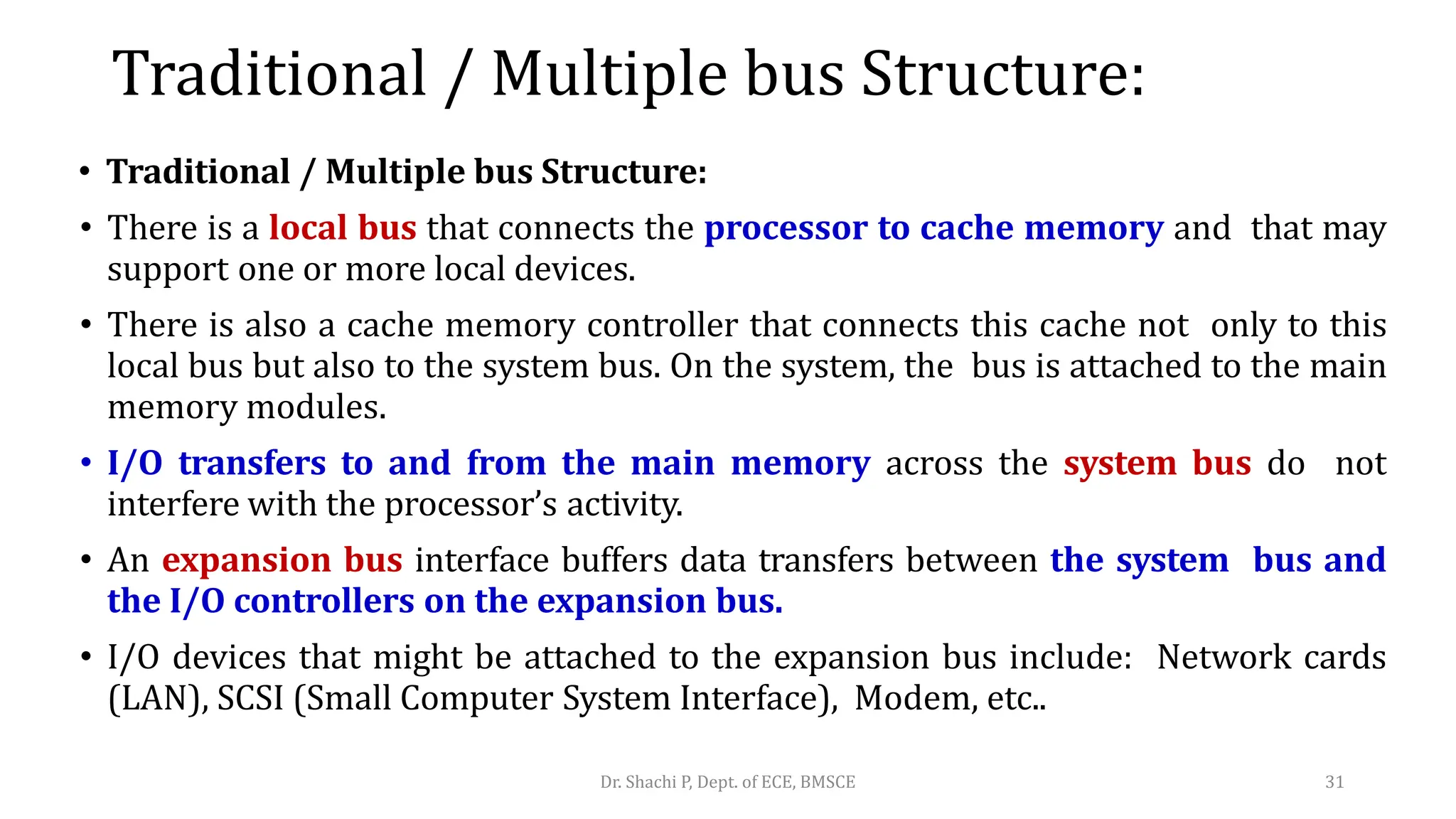 Traditional / Multiple bus Structure:
• Traditional / Multiple bus Structure:
• There is a local bus that connects the processor to cache memory and that may
support one or more local devices.
• There is also a cache memory controller that connects this cache not only to this
local bus but also to the system bus. On the system, the bus is attached to the main
memory modules.
• I/O transfers to and from the main memory across the system bus do not
interfere with the processor’s activity.
• An expansion bus interface buffers data transfers between the system bus and
the I/O controllers on the expansion bus.
• I/O devices that might be attached to the expansion bus include: Network cards
(LAN), SCSI (Small Computer System Interface), Modem, etc..
Dr. Shachi P, Dept. of ECE, BMSCE 31
 