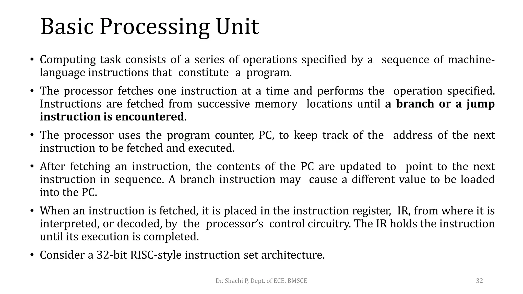 Basic Processing Unit
• Computing task consists of a series of operations specified by a sequence of machine-
language instructions that constitute a program.
• The processor fetches one instruction at a time and performs the operation specified.
Instructions are fetched from successive memory locations until a branch or a jump
instruction is encountered.
• The processor uses the program counter, PC, to keep track of the address of the next
instruction to be fetched and executed.
• After fetching an instruction, the contents of the PC are updated to point to the next
instruction in sequence. A branch instruction may cause a different value to be loaded
into the PC.
• When an instruction is fetched, it is placed in the instruction register, IR, from where it is
interpreted, or decoded, by the processor’s control circuitry. The IR holds the instruction
until its execution is completed.
• Consider a 32-bit RISC-style instruction set architecture.
Dr. Shachi P, Dept. of ECE, BMSCE 32
 