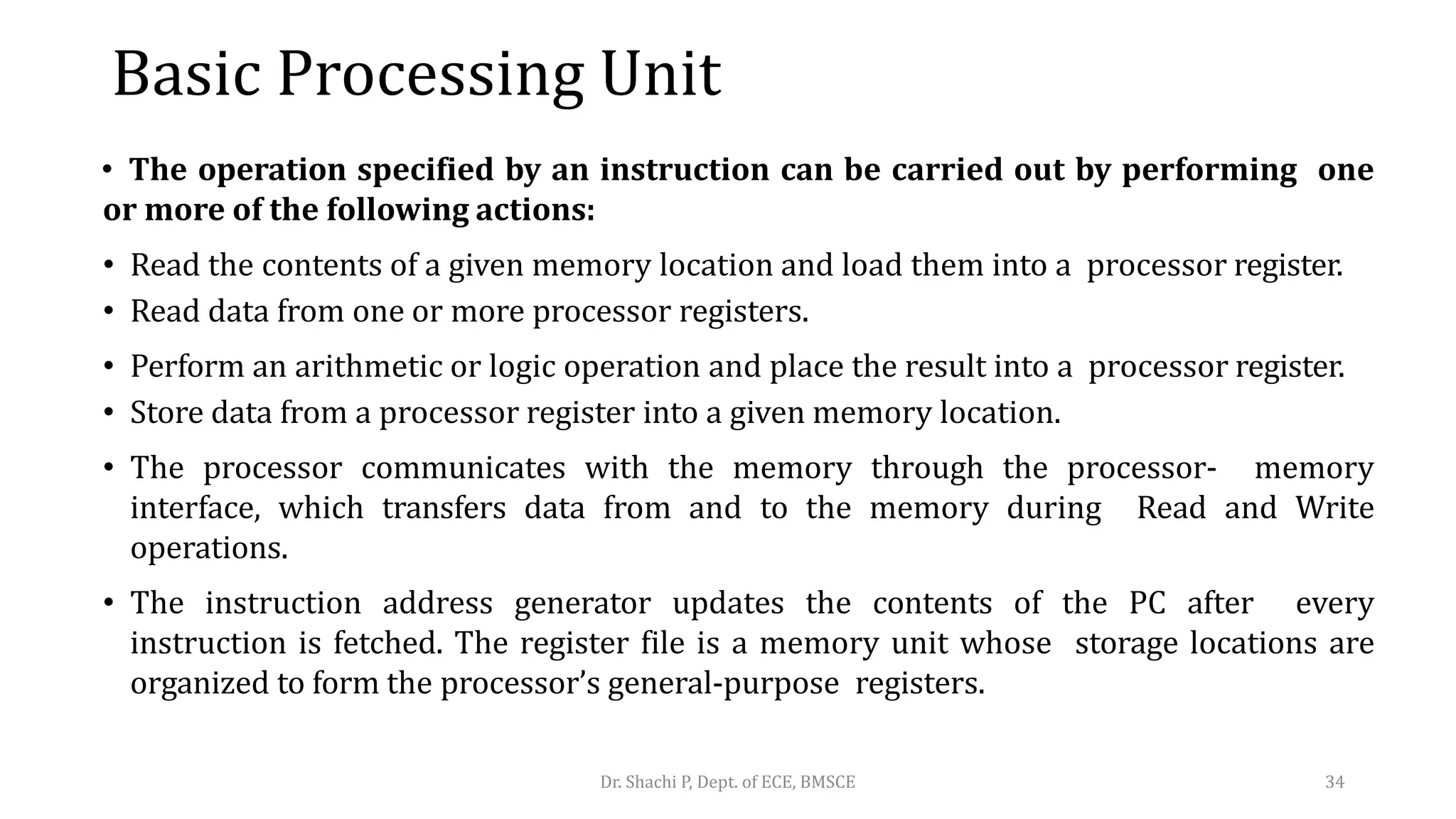 Basic Processing Unit
• The operation specified by an instruction can be carried out by performing one
or more of the following actions:
• Read the contents of a given memory location and load them into a processor register.
• Read data from one or more processor registers.
• Perform an arithmetic or logic operation and place the result into a processor register.
• Store data from a processor register into a given memory location.
• The processor communicates with the memory through the processor- memory
interface, which transfers data from and to the memory during Read and Write
operations.
• The instruction address generator updates the contents of the PC after every
instruction is fetched. The register file is a memory unit whose storage locations are
organized to form the processor’s general-purpose registers.
Dr. Shachi P, Dept. of ECE, BMSCE 34
 