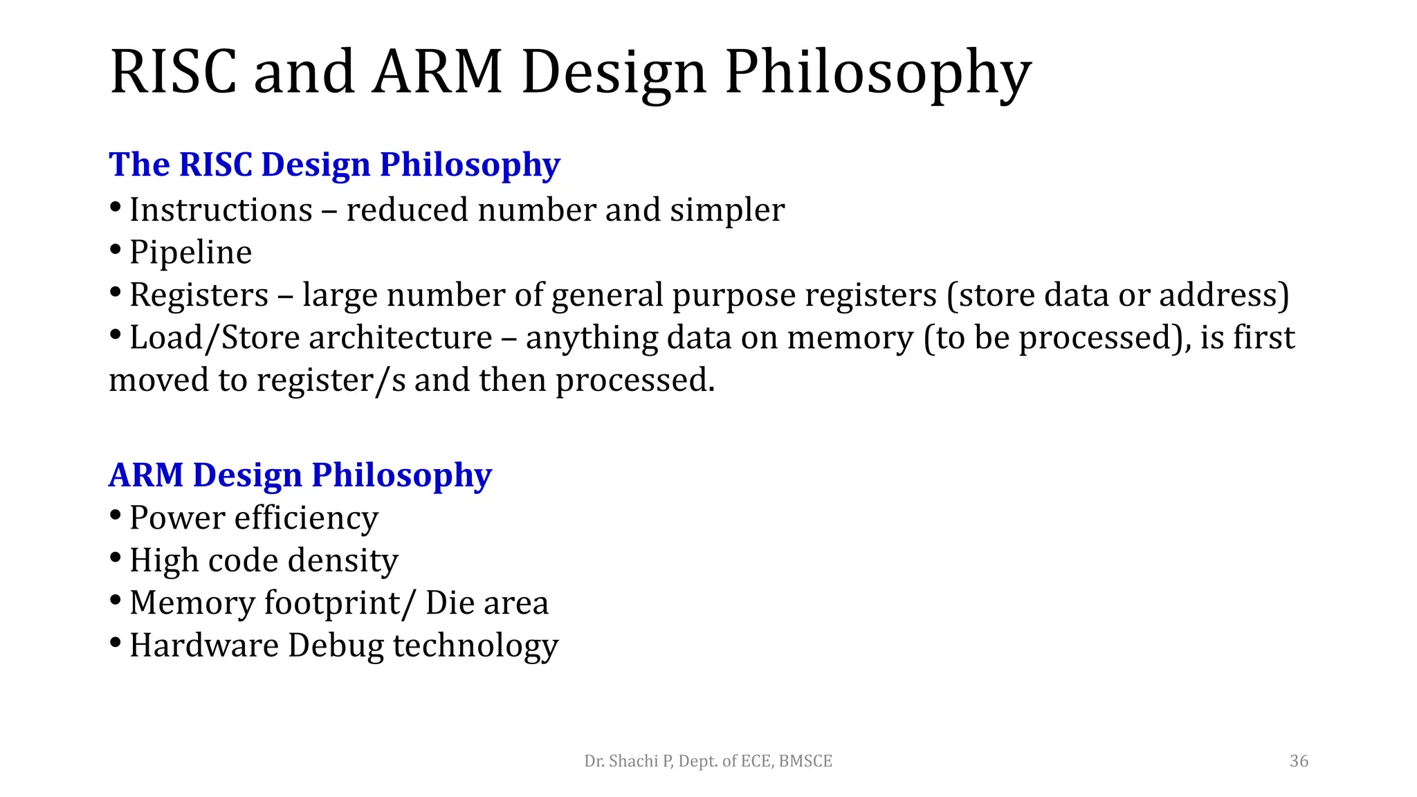 RISC and ARM Design Philosophy
The RISC Design Philosophy
• Instructions – reduced number and simpler
• Pipeline
• Registers – large number of general purpose registers (store data or address)
• Load/Store architecture – anything data on memory (to be processed), is first
moved to register/s and then processed.
ARM Design Philosophy
• Power efficiency
• High code density
• Memory footprint/ Die area
• Hardware Debug technology
Dr. Shachi P, Dept. of ECE, BMSCE 36
 