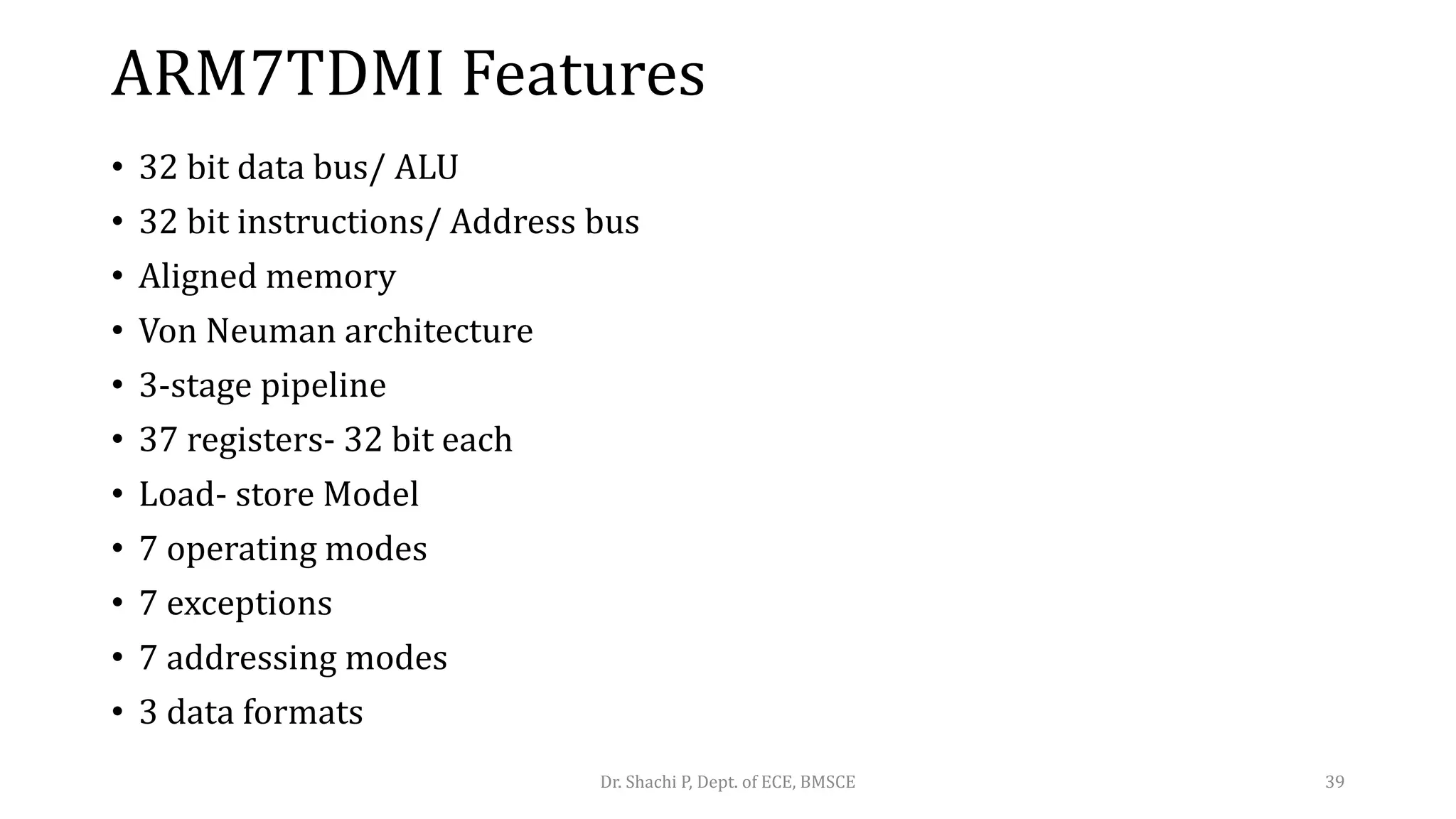 ARM7TDMI Features
• 32 bit data bus/ ALU
• 32 bit instructions/ Address bus
• Aligned memory
• Von Neuman architecture
• 3-stage pipeline
• 37 registers- 32 bit each
• Load- store Model
• 7 operating modes
• 7 exceptions
• 7 addressing modes
• 3 data formats
Dr. Shachi P, Dept. of ECE, BMSCE 39
 